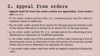 Dr. Khakare Vikas
2. Appeal from orders
• Appeal shall lie from the orders which are appealable. Such orders
are:[ Section 104]
• ff. An order under section 35A, [i.e. compensatory cost for false or
vexatious claims or defences]
• ffa. An order under section 91 or section 92 refusing leave to institute a suit
of the nature referred to in section 91 or section 92, as the case may be,
• g. An order under section 95; [i.e. compensation for obtaining arrest,
attachment or injunction on insufficient grounds]
• h. An order under any of the provisions of this Code imposing a fine or
directing the arrest or detention in the civil prison of an person except
where such arrest or detention is in execution of a decree;
• i. Any order made under rules from which an appeal is expressly allowed by
rules.
 