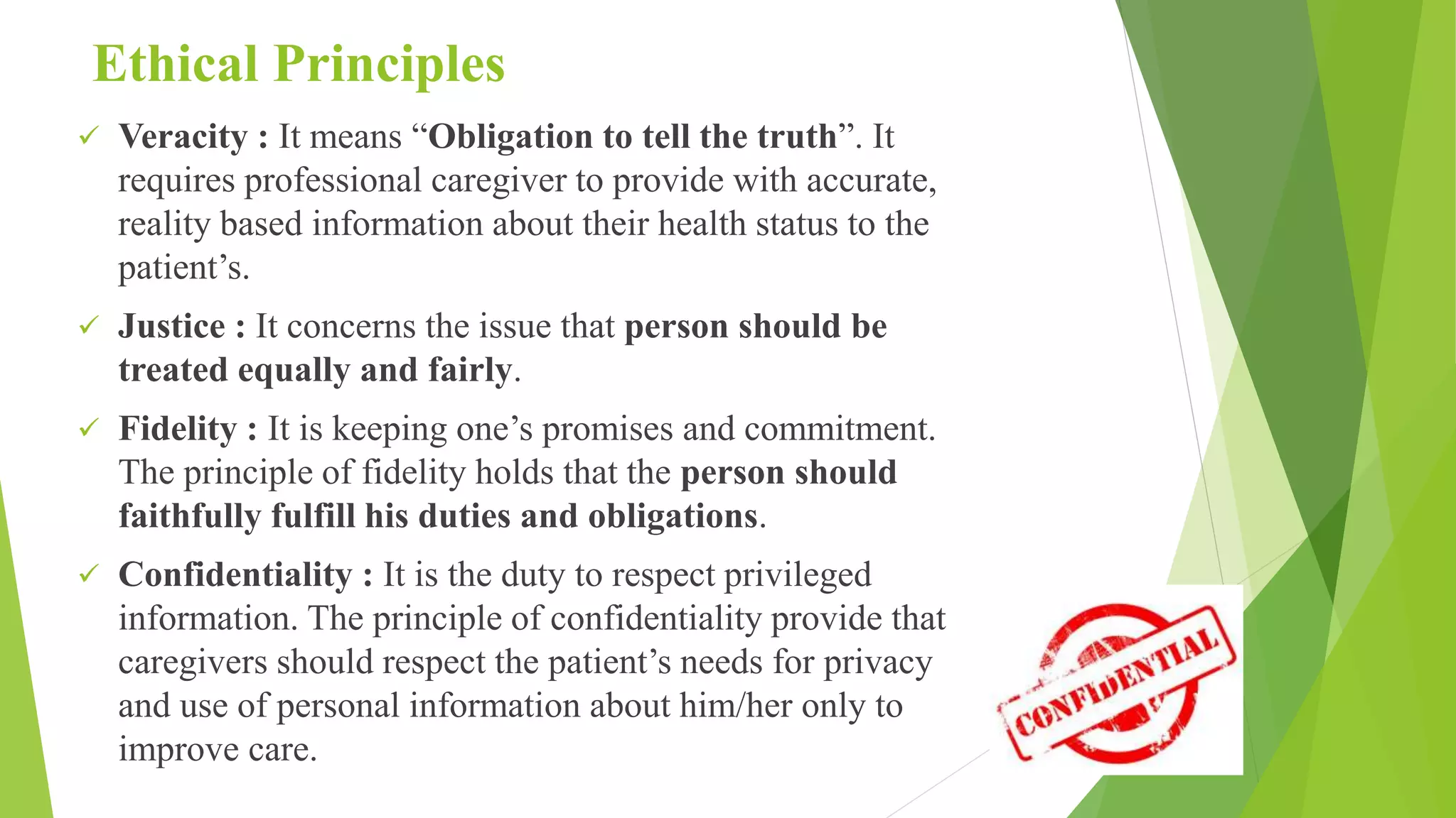 Ethical Principles
 Veracity : It means “Obligation to tell the truth”. It
requires professional caregiver to provide with accurate,
reality based information about their health status to the
patient’s.
 Justice : It concerns the issue that person should be
treated equally and fairly.
 Fidelity : It is keeping one’s promises and commitment.
The principle of fidelity holds that the person should
faithfully fulfill his duties and obligations.
 Confidentiality : It is the duty to respect privileged
information. The principle of confidentiality provide that
caregivers should respect the patient’s needs for privacy
and use of personal information about him/her only to
improve care.
 