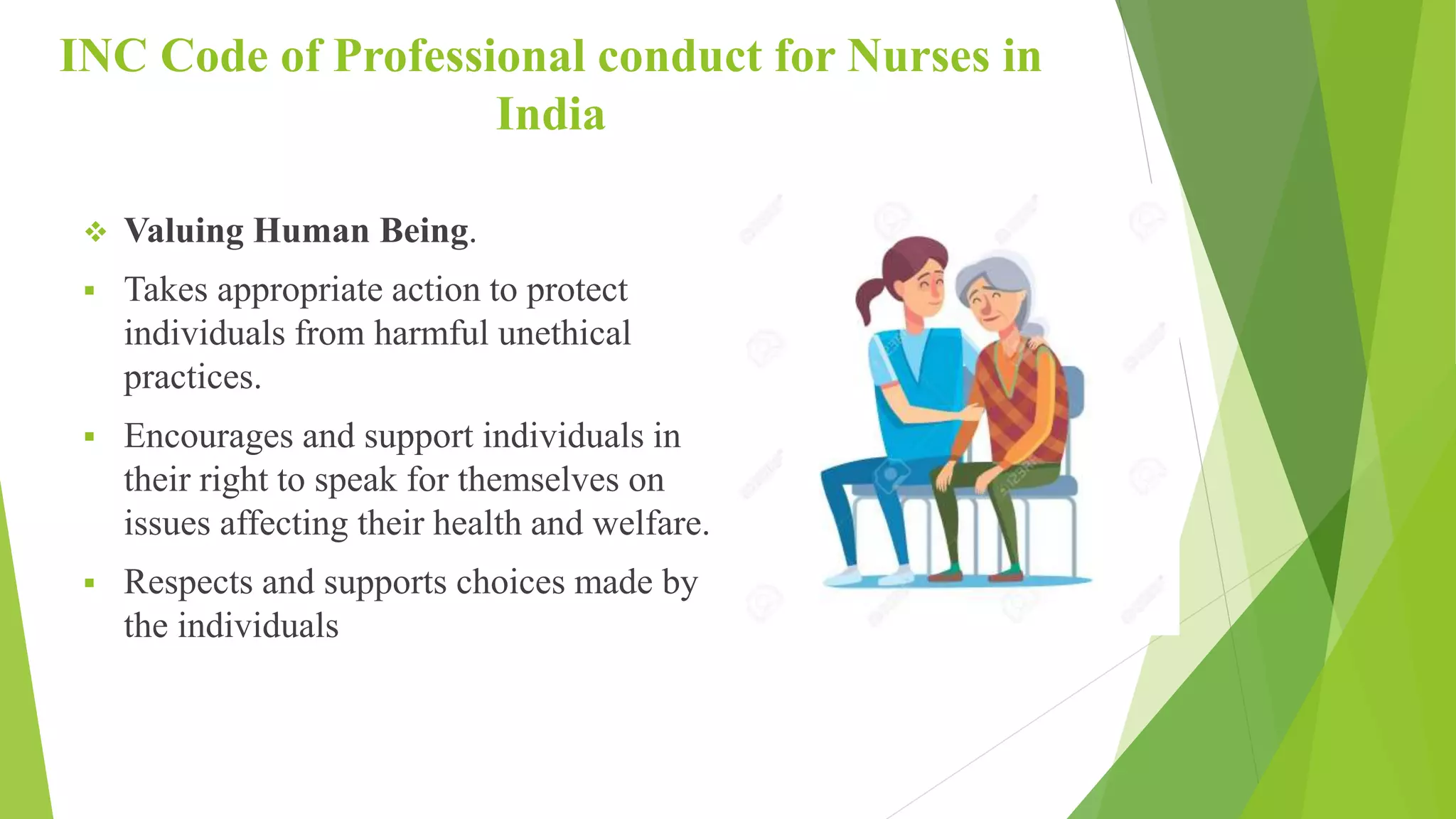 INC Code of Professional conduct for Nurses in
India
 Valuing Human Being.
 Takes appropriate action to protect
individuals from harmful unethical
practices.
 Encourages and support individuals in
their right to speak for themselves on
issues affecting their health and welfare.
 Respects and supports choices made by
the individuals
 