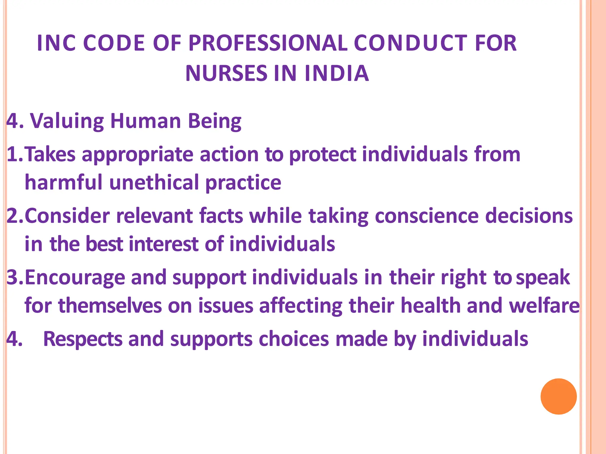 INC CODE OF PROFESSIONAL CONDUCT FOR
NURSES IN INDIA
4. Valuing Human Being
1.Takes appropriate action to protect individuals from
harmful unethical practice
2.Consider relevant facts while taking conscience decisions
in the best interest of individuals
3.Encourage and support individuals in their right tospeak
for themselves on issues affecting their health and welfare
4. Respects and supports choices made by individuals
 