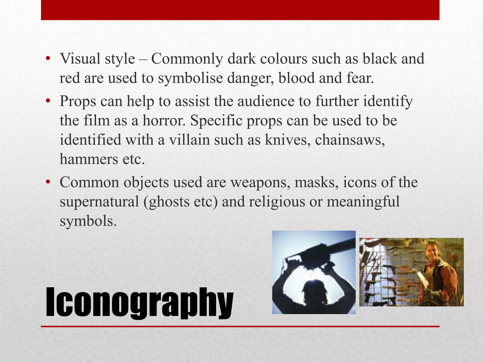 • Visual style – Commonly dark colours such as black and 
red are used to symbolise danger, blood and fear. 
• Props can help to assist the audience to further identify 
the film as a horror. Specific props can be used to be 
identified with a villain such as knives, chainsaws, 
hammers etc. 
• Common objects used are weapons, masks, icons of the 
supernatural (ghosts etc) and religious or meaningful 
symbols. 
Iconography 
 