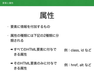 • 要素に情報を付加するもの
• 属性の種類には下記の2種類に分
類される
➡ すべてのHTML要素に付与で
きる属性
➡ そのHTML要素のみに付与で
きる属性 
要素と属性
属性
例：class, id など
例：href, alt など
 