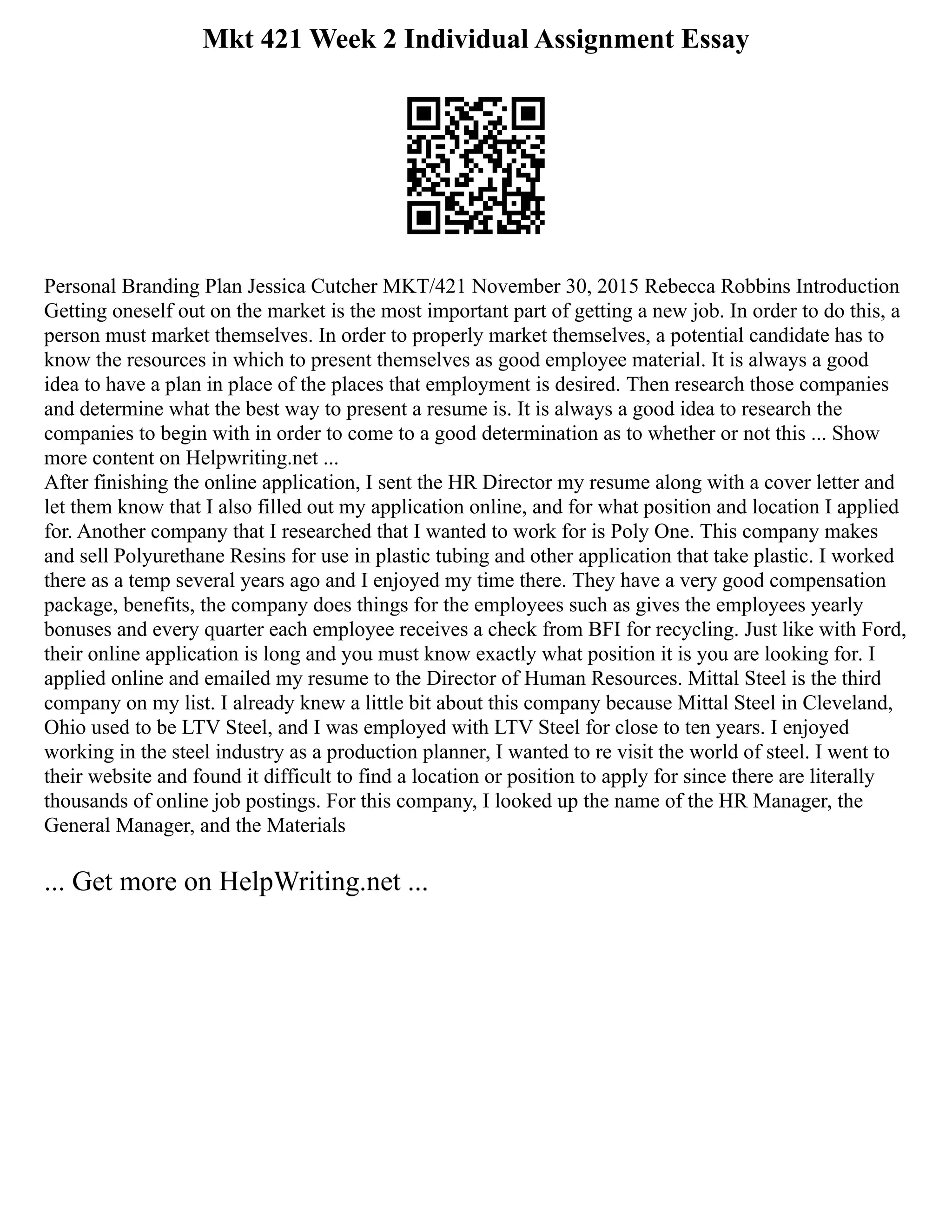 Mkt 421 Week 2 Individual Assignment Essay
Personal Branding Plan Jessica Cutcher MKT/421 November 30, 2015 Rebecca Robbins Introduction
Getting oneself out on the market is the most important part of getting a new job. In order to do this, a
person must market themselves. In order to properly market themselves, a potential candidate has to
know the resources in which to present themselves as good employee material. It is always a good
idea to have a plan in place of the places that employment is desired. Then research those companies
and determine what the best way to present a resume is. It is always a good idea to research the
companies to begin with in order to come to a good determination as to whether or not this ... Show
more content on Helpwriting.net ...
After finishing the online application, I sent the HR Director my resume along with a cover letter and
let them know that I also filled out my application online, and for what position and location I applied
for. Another company that I researched that I wanted to work for is Poly One. This company makes
and sell Polyurethane Resins for use in plastic tubing and other application that take plastic. I worked
there as a temp several years ago and I enjoyed my time there. They have a very good compensation
package, benefits, the company does things for the employees such as gives the employees yearly
bonuses and every quarter each employee receives a check from BFI for recycling. Just like with Ford,
their online application is long and you must know exactly what position it is you are looking for. I
applied online and emailed my resume to the Director of Human Resources. Mittal Steel is the third
company on my list. I already knew a little bit about this company because Mittal Steel in Cleveland,
Ohio used to be LTV Steel, and I was employed with LTV Steel for close to ten years. I enjoyed
working in the steel industry as a production planner, I wanted to re visit the world of steel. I went to
their website and found it difficult to find a location or position to apply for since there are literally
thousands of online job postings. For this company, I looked up the name of the HR Manager, the
General Manager, and the Materials
... Get more on HelpWriting.net ...
 