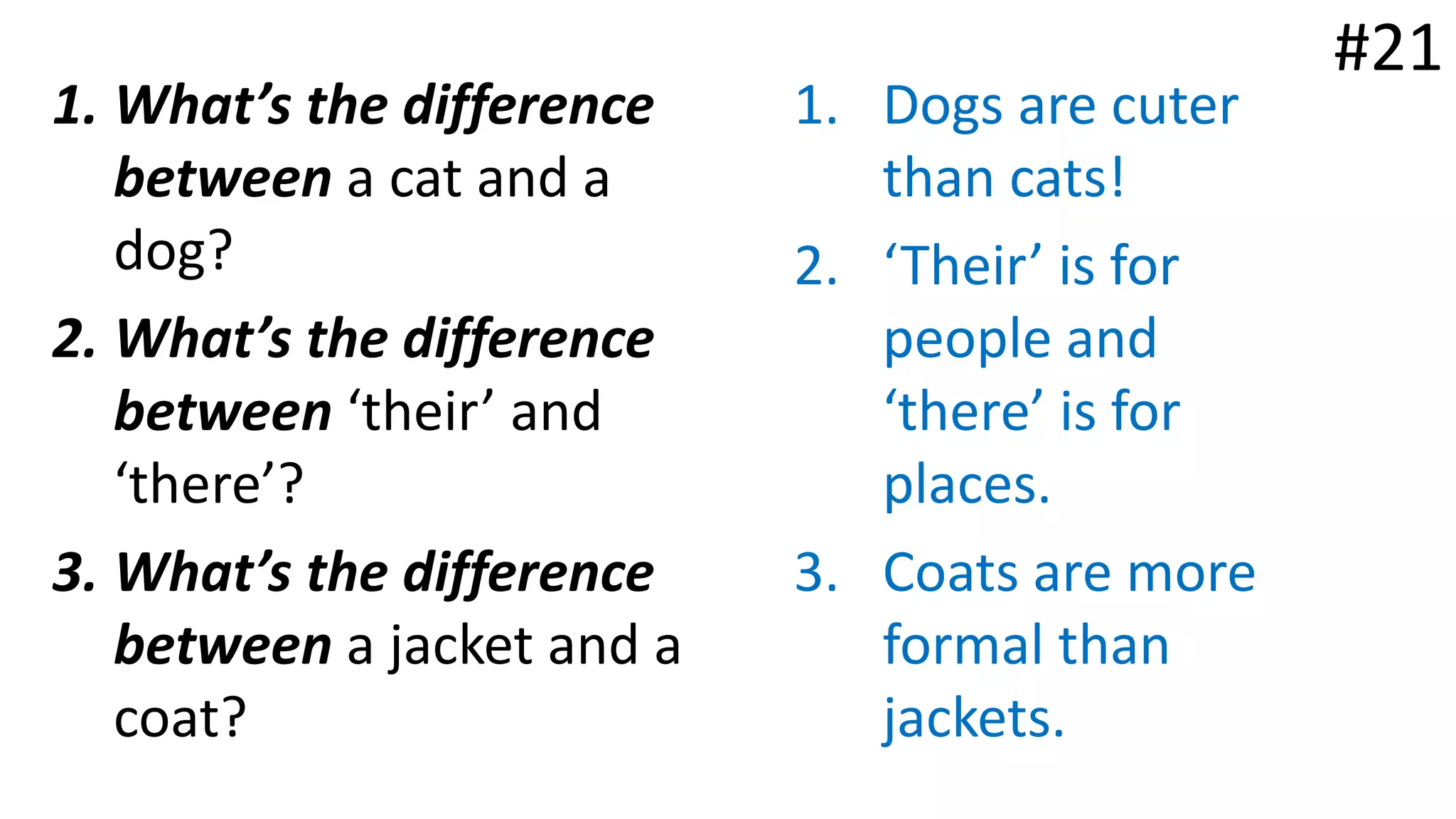 1. What’s the difference
between a cat and a
dog?
2. What’s the difference
between ‘their’ and
‘there’?
3. What’s the difference
between a jacket and a
coat?
1. Dogs are cuter
than cats!
2. ‘Their’ is for
people and
‘there’ is for
places.
3. Coats are more
formal than
jackets.
#21
 