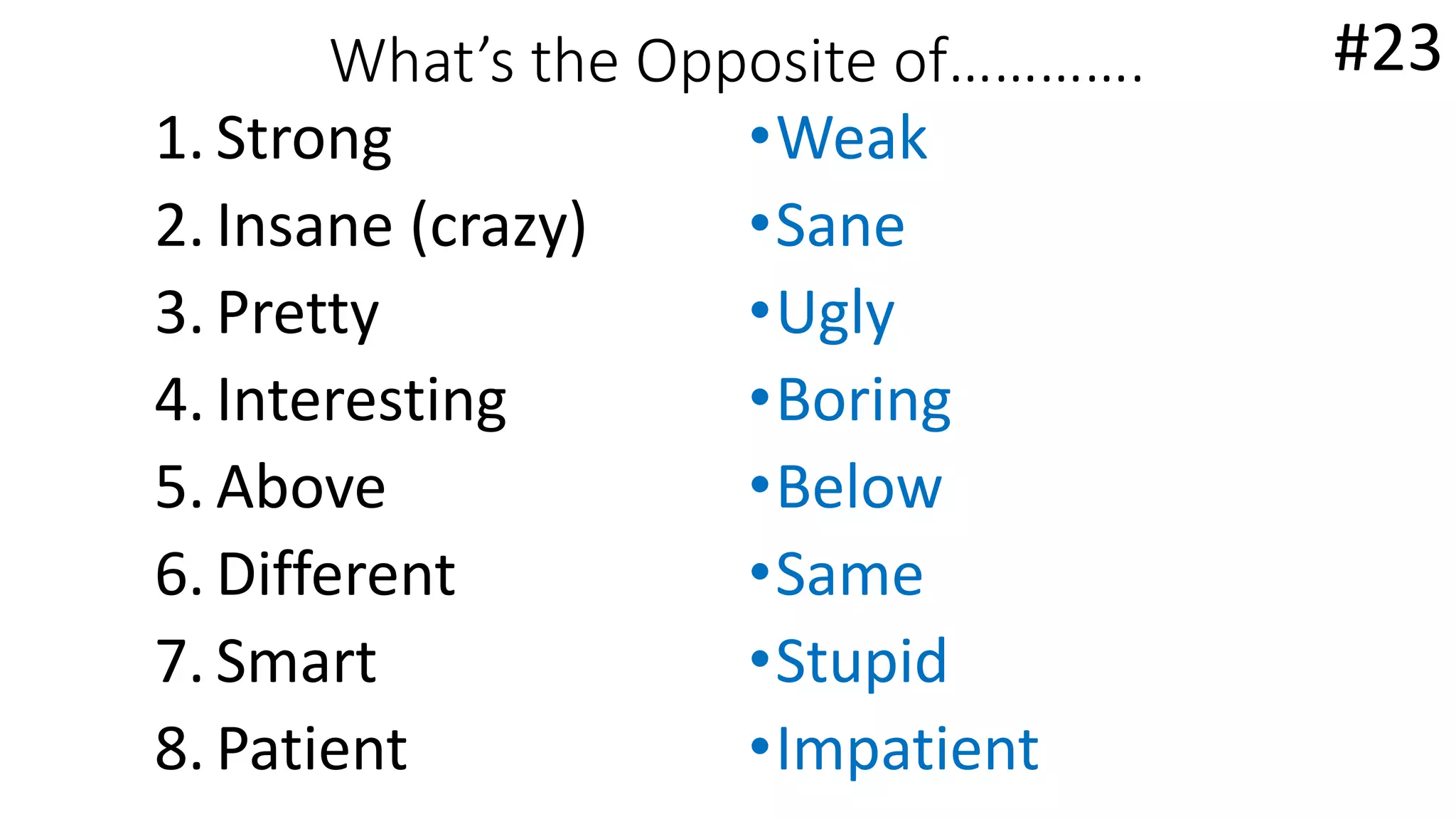 What’s the Opposite of………….
1. Strong
2. Insane (crazy)
3. Pretty
4. Interesting
5. Above
6. Different
7. Smart
8. Patient
•Weak
•Sane
•Ugly
•Boring
•Below
•Same
•Stupid
•Impatient
#23
 