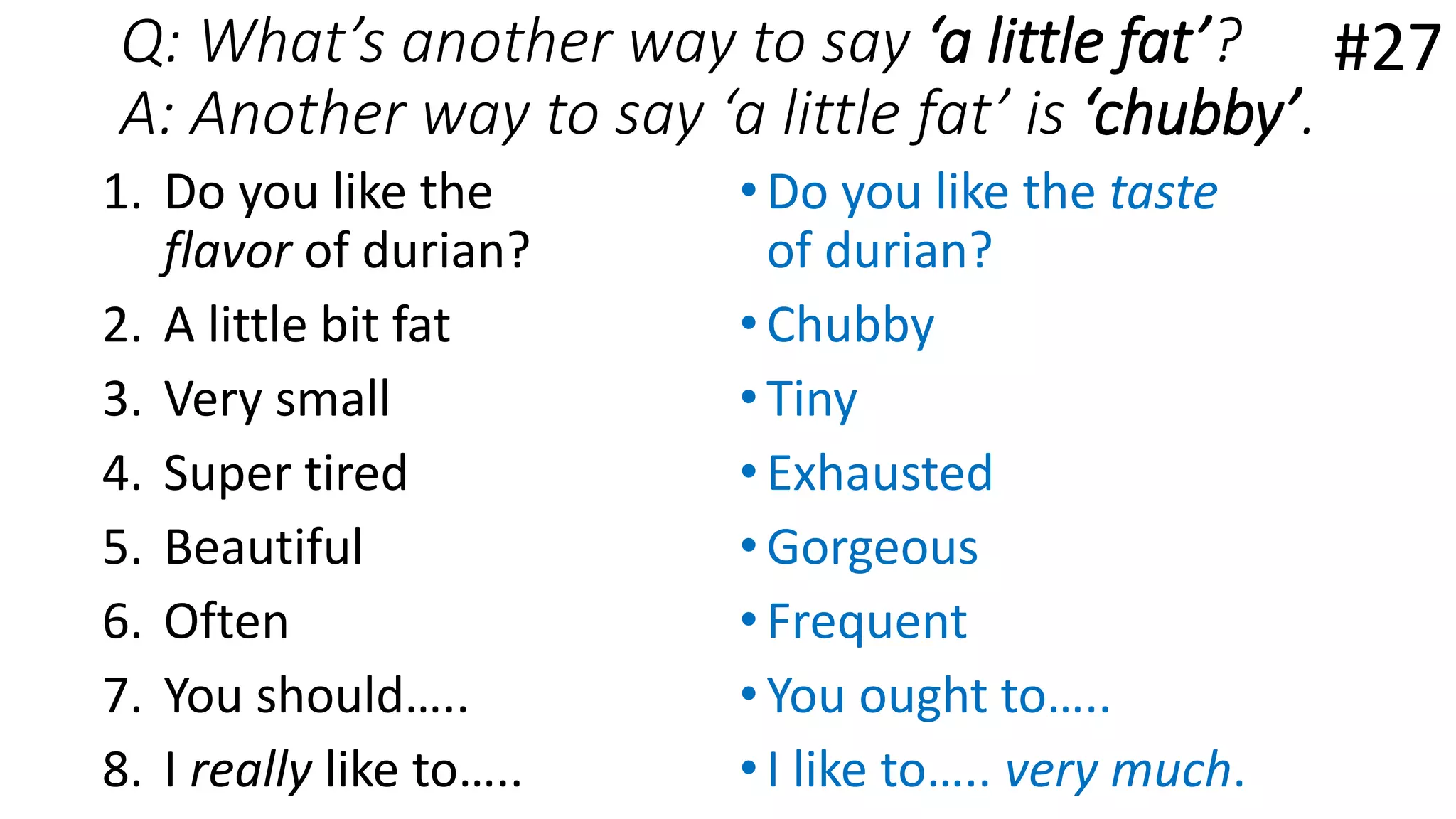 Q: What’s another way to say ‘a little fat’?
A: Another way to say ‘a little fat’ is ‘chubby’.
1. Do you like the
flavor of durian?
2. A little bit fat
3. Very small
4. Super tired
5. Beautiful
6. Often
7. You should…..
8. I really like to…..
•Do you like the taste
of durian?
•Chubby
•Tiny
•Exhausted
•Gorgeous
•Frequent
•You ought to…..
•I like to….. very much.
#27
 