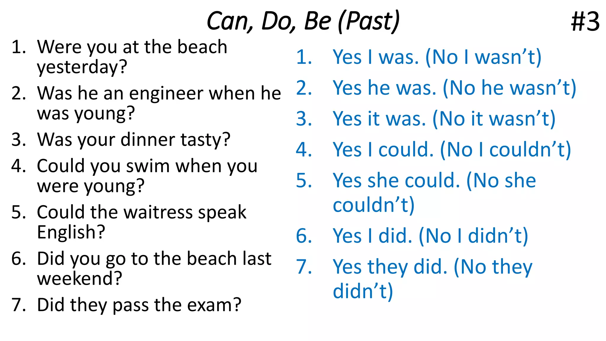Can, Do, Be (Past)
1. Were you at the beach
yesterday?
2. Was he an engineer when he
was young?
3. Was your dinner tasty?
4. Could you swim when you
were young?
5. Could the waitress speak
English?
6. Did you go to the beach last
weekend?
7. Did they pass the exam?
1. Yes I was. (No I wasn’t)
2. Yes he was. (No he wasn’t)
3. Yes it was. (No it wasn’t)
4. Yes I could. (No I couldn’t)
5. Yes she could. (No she
couldn’t)
6. Yes I did. (No I didn’t)
7. Yes they did. (No they
didn’t)
#3
 