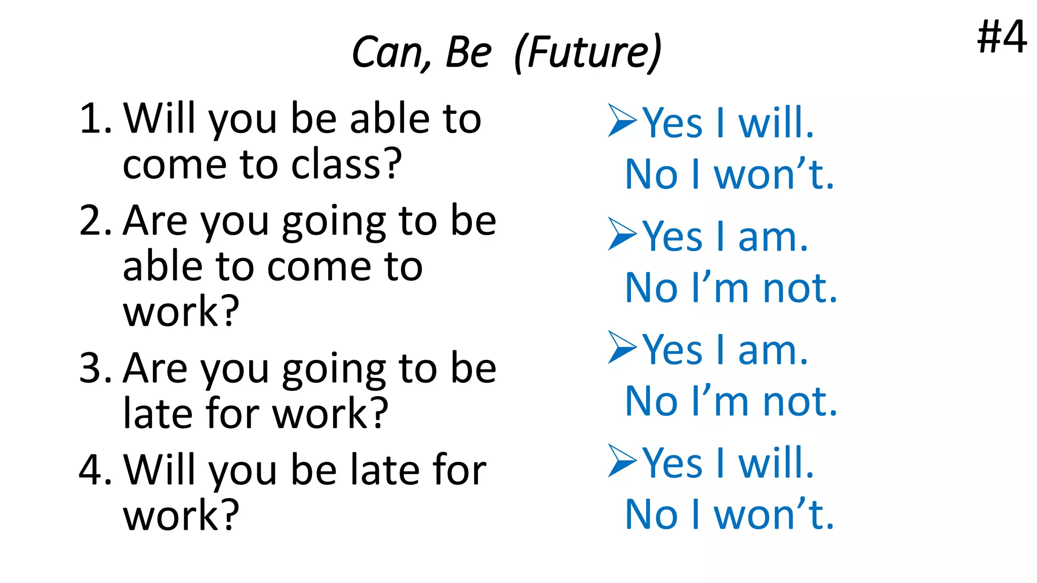 Can, Be (Future)
1. Will you be able to
come to class?
2. Are you going to be
able to come to
work?
3. Are you going to be
late for work?
4. Will you be late for
work?
Yes I will.
No I won’t.
Yes I am.
No I’m not.
Yes I am.
No I’m not.
Yes I will.
No I won’t.
#4
 