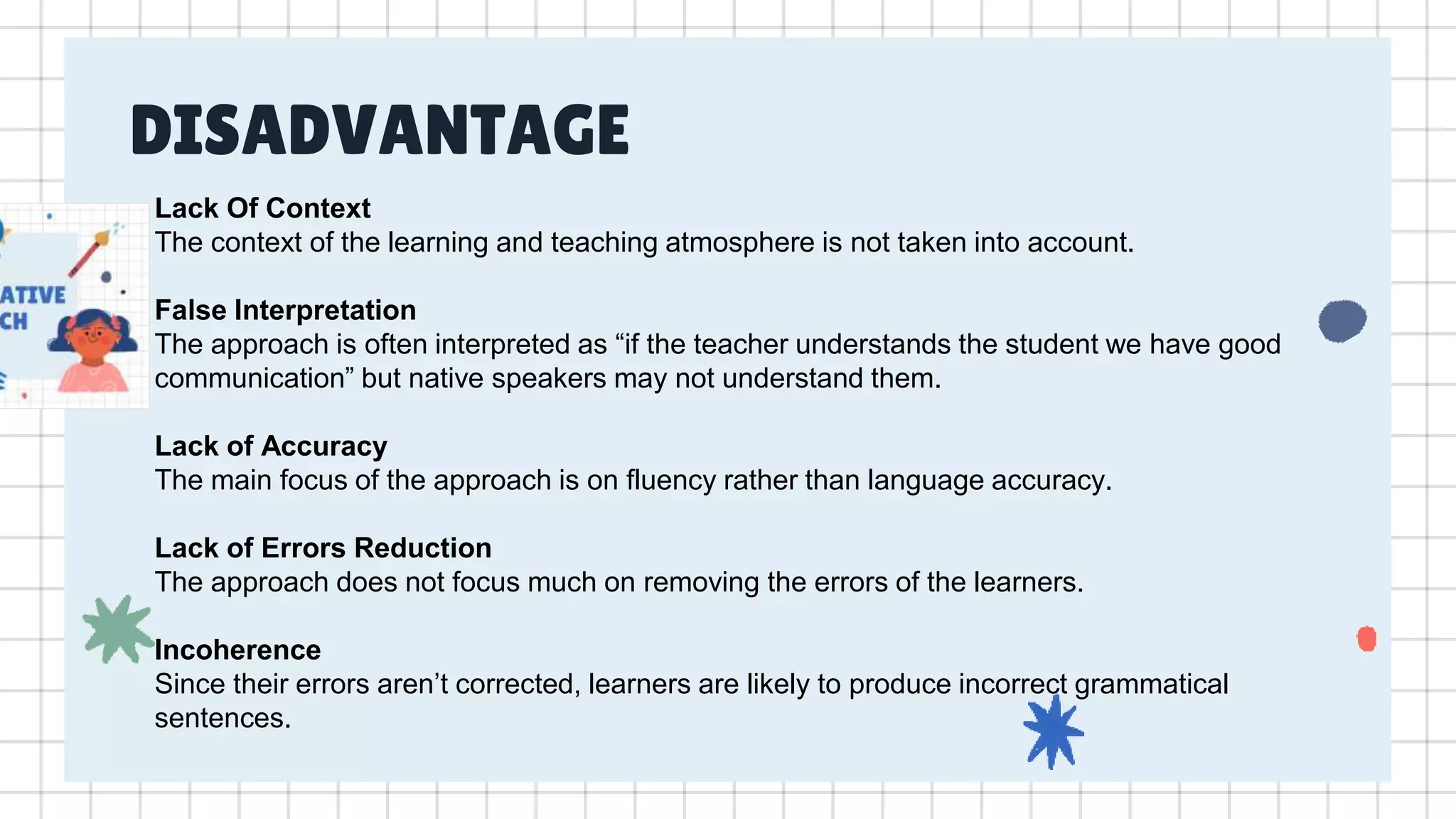 DISADVANTAGE
Lack Of Context
The context of the learning and teaching atmosphere is not taken into account.
False Interpretation
The approach is often interpreted as “if the teacher understands the student we have good
communication” but native speakers may not understand them.
Lack of Accuracy
The main focus of the approach is on fluency rather than language accuracy.
Lack of Errors Reduction
The approach does not focus much on removing the errors of the learners.
Incoherence
Since their errors aren’t corrected, learners are likely to produce incorrect grammatical
sentences.
 