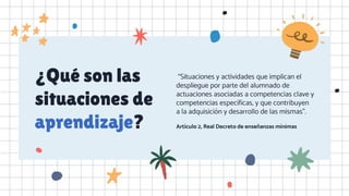 ¿Qué son las
situaciones de
aprendizaje?
“Situaciones y actividades que implican el
despliegue por parte del alumnado de
actuaciones asociadas a competencias clave y
competencias específicas, y que contribuyen
a la adquisición y desarrollo de las mismas”.
Artículo 2, Real Decreto de enseñanzas mínimas
 