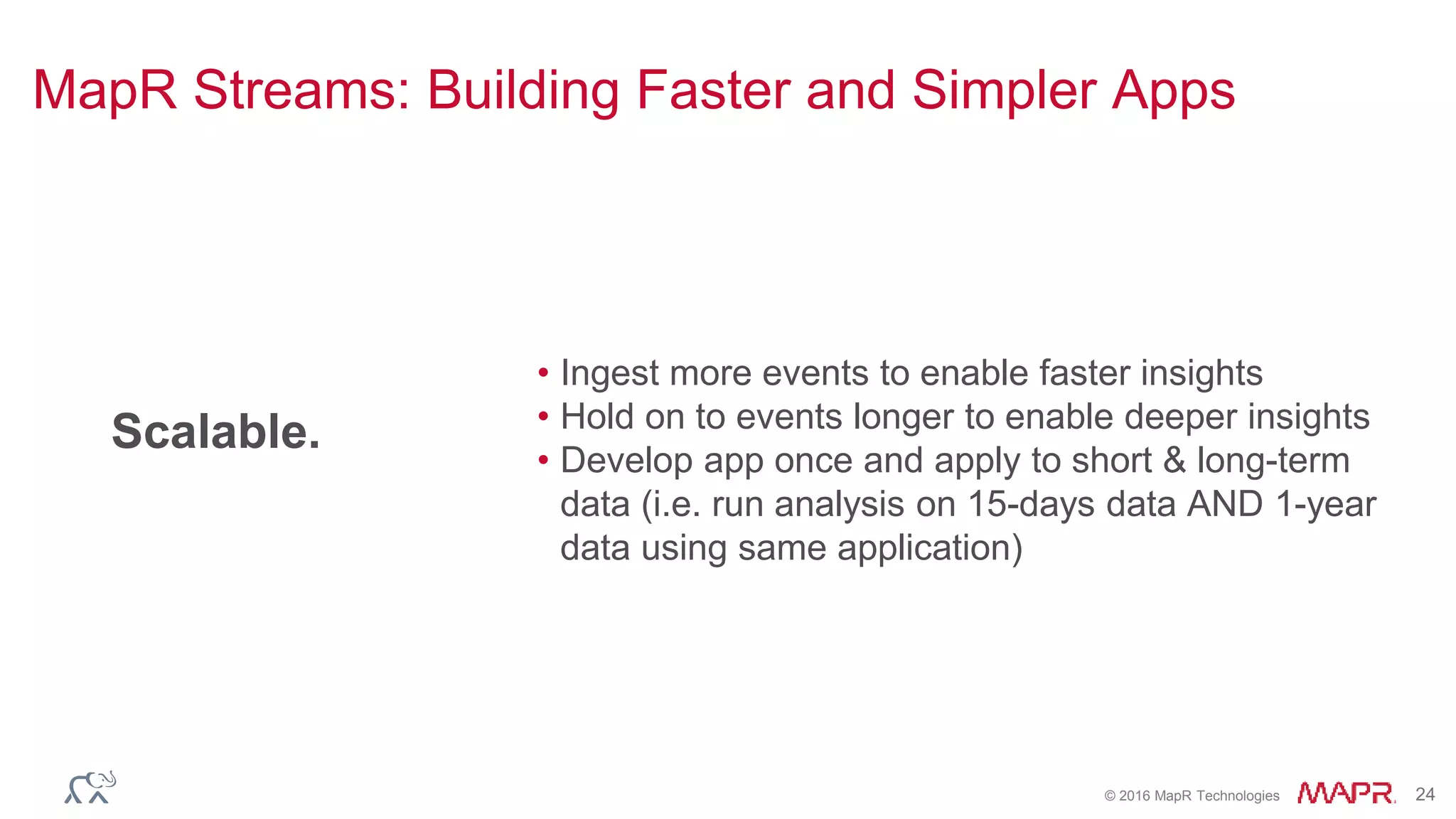 © 2016 MapR Technologies 24
Scalable.
• Ingest more events to enable faster insights
• Hold on to events longer to enable deeper insights
• Develop app once and apply to short & long-term
data (i.e. run analysis on 15-days data AND 1-year
data using same application)
MapR Streams: Building Faster and Simpler Apps
 