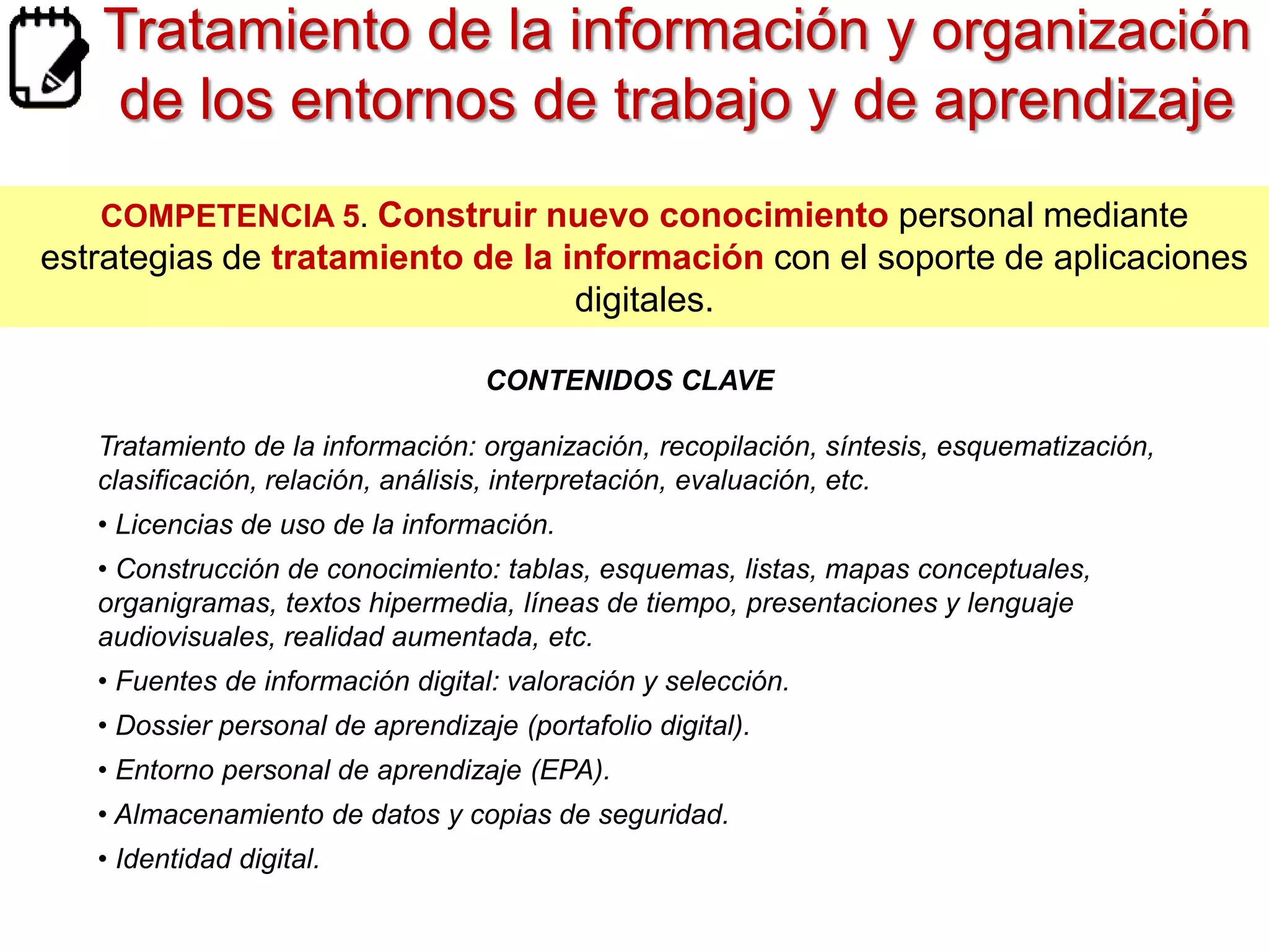 Tratamiento de la información y organización
de los entornos de trabajo y de aprendizaje
COMPETENCIA 5. Construir nuevo conocimiento personal mediante

estrategias de tratamiento de la información con el soporte de aplicaciones
digitales.
CONTENIDOS CLAVE
•Tratamiento de la información:
organización, recopilación, síntesis, esquematización, clasificación, relación, análisis,
interpretación, evaluación, etc.
• Licencias de uso de la información.
• Construcción de conocimiento: tablas, esquemas, listas, mapas
conceptuales, organigramas, textos hipermedia, líneas de tiempo, presentaciones y
lenguaje audiovisuales, realidad aumentada, etc.
• Fuentes de información digital: valoración y selección.

• Dossier personal de aprendizaje (portafolio digital).
• Entorno personal de aprendizaje (EPA).
• Almacenamiento de datos y copias de seguridad.
• Identidad digital.

 