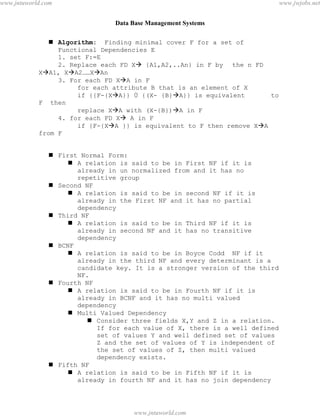 Data Base Management Systems
115
 Algorithm: Finding minimal cover F for a set of
Functional Dependencies E
1. set F:=E
2. Replace each FD X {A1,A2,..An} in F by the n FD
XA1, XA2……XAn
3. For each FD XA in F
for each attribute B that is an element of X
if {{F-{XA}} Ù {(X- {B}A}} is equivalent to
F then
replace XA with (X-{B})A in F
4. for each FD X A in F
if {F-{XA }} is equivalent to F then remove XA
from F
 First Normal Form:
 A relation is said to be in First NF if it is
already in un normalized from and it has no
repetitive group
 Second NF
 A relation is said to be in second NF if it is
already in the First NF and it has no partial
dependency
 Third NF
 A relation is said to be in Third NF if it is
already in second NF and it has no transitive
dependency
 BCNF
 A relation is said to be in Boyce Codd NF if it
already in the third NF and every determinant is a
candidate key. It is a stronger version of the third
NF.
 Fourth NF
 A relation is said to be in Fourth NF if it is
already in BCNF and it has no multi valued
dependency
 Multi Valued Dependency
 Consider three fields X,Y and Z in a relation.
If for each value of X, there is a well defined
set of values Y and well defined set of values
Z and the set of values of Y is independent of
the set of values of Z, then multi valued
dependency exists.
 Fifth NF
 A relation is said to be in Fifth NF if it is
already in fourth NF and it has no join dependency
pdfMachine - is a pdf writer that produces quality PDF files with ease!
Get yours now!
“Thank you very much! I can use Acrobat Distiller or the Acrobat PDFWriter but I consider your
product a lot easier to use and much preferable to Adobe's" A.Sarras - USA
www.jntuworld.com
www.jntuworld.com
www.jwjobs.net
 
