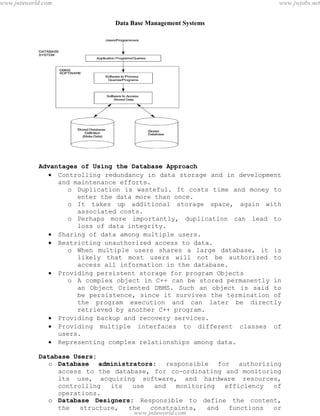 Data Base Management Systems
4
Advantages of Using the Database Approach
 Controlling redundancy in data storage and in development
and maintenance efforts.
o Duplication is wasteful. It costs time and money to
enter the data more than once.
o It takes up additional storage space, again with
associated costs.
o Perhaps more importantly, duplication can lead to
loss of data integrity.
 Sharing of data among multiple users.
 Restricting unauthorized access to data.
o When multiple users shares a large database, it is
likely that most users will not be authorized to
access all information in the database.
 Providing persistent storage for program Objects
o A complex object in C++ can be stored permanently in
an Object Oriented DBMS. Such an object is said to
be persistence, since it survives the termination of
the program execution and can later be directly
retrieved by another C++ program.
 Providing backup and recovery services.
 Providing multiple interfaces to different classes of
users.
 Representing complex relationships among data.
Database Users:
o Database administrators: responsible for authorizing
access to the database, for co-ordinating and monitoring
its use, acquiring software, and hardware resources,
controlling its use and monitoring efficiency of
operations.
o Database Designers: Responsible to define the content,
the structure, the constraints, and functions or
pdfMachine - is a pdf writer that produces quality PDF files with ease!
Get yours now!
“Thank you very much! I can use Acrobat Distiller or the Acrobat PDFWriter but I consider your
product a lot easier to use and much preferable to Adobe's" A.Sarras - USA
www.jntuworld.com
www.jntuworld.com
www.jwjobs.net
 