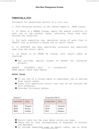 Data Base Management Systems
58
Computing a Join
Procedure for generating results of a join are:
1. Form Cartesian product of the tables named in FROM clause.
2. If there is a WHERE clause, apply the search condition to
each row of the product table, retaining those rows that
satisfy the condition.
3. For each remaining row, determine value of each item in
SELECT list to produce a single row in result table.
4. If DISTINCT has been specified, eliminate any duplicate
rows from the result table.
5. If there is an ORDER BY clause, sort result table as
required.
 SQL provides special format of SELECT for Cartesian
product:
SELECT [DISTINCT | ALL] {* | columnList}
FROM Table1 CROSS JOIN Table2
Outer Joins
 If one row of a joined table is unmatched, row is omitted
from result table.
 Outer join operations retain rows that do not satisfy the
join condition.
 Consider following tables:
 Result table has two rows where cities are same.
 There are no rows corresponding to branches in Bristol
and Aberdeen.
 To include unmatched rows in result table, use an Outer
join.
pdfMachine - is a pdf writer that produces quality PDF files with ease!
Get yours now!
“Thank you very much! I can use Acrobat Distiller or the Acrobat PDFWriter but I consider your
product a lot easier to use and much preferable to Adobe's" A.Sarras - USA
www.jntuworld.com
www.jntuworld.com
www.jwjobs.net
 