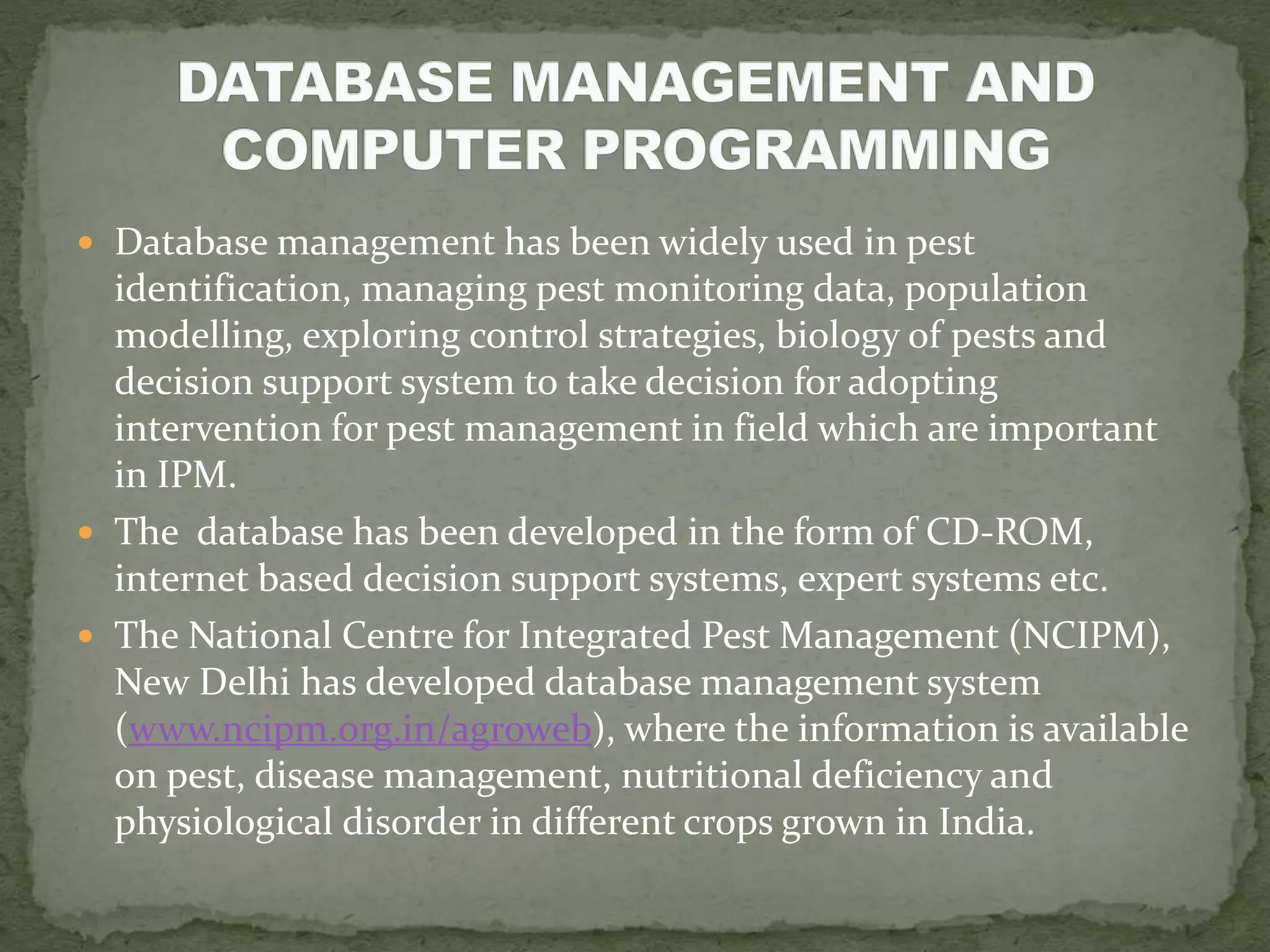  Database management has been widely used in pest
identification, managing pest monitoring data, population
modelling, exploring control strategies, biology of pests and
decision support system to take decision for adopting
intervention for pest management in field which are important
in IPM.
 The database has been developed in the form of CD-ROM,
internet based decision support systems, expert systems etc.
 The National Centre for Integrated Pest Management (NCIPM),
New Delhi has developed database management system
(www.ncipm.org.in/agroweb), where the information is available
on pest, disease management, nutritional deficiency and
physiological disorder in different crops grown in India.
 