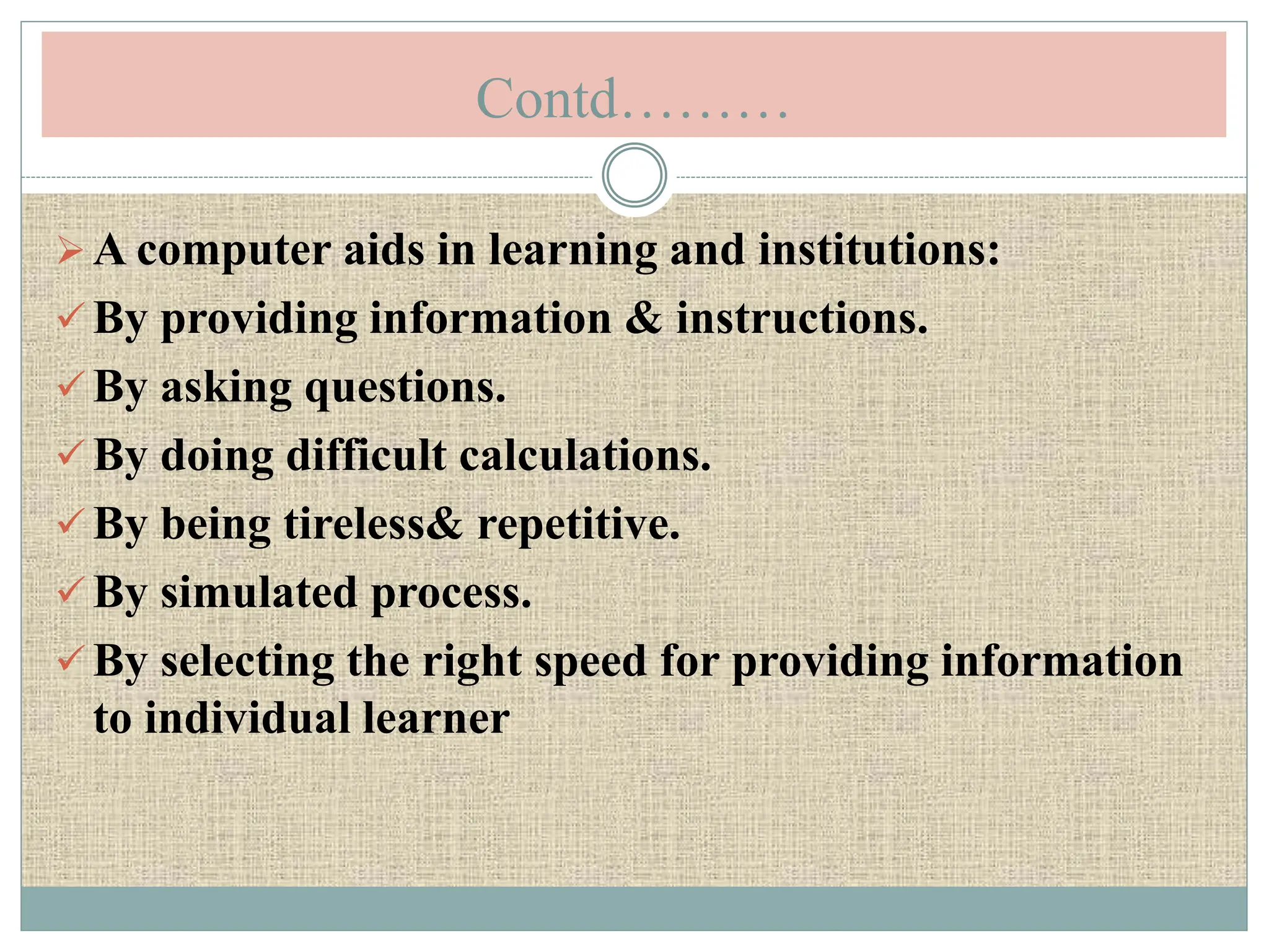 Contd………
A computer aids in learning and institutions:
 By providing information & instructions.
 By asking questions.
 By doing difficult calculations.
 By being tireless& repetitive.
 By simulated process.
 By selecting the right speed for providing information
to individual learner
 