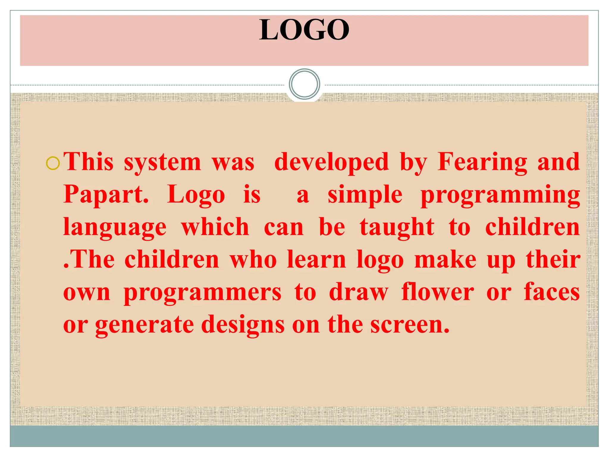LOGO
This system was developed by Fearing and
Papart. Logo is a simple programming
language which can be taught to children
.The children who learn logo make up their
own programmers to draw flower or faces
or generate designs on the screen.
 