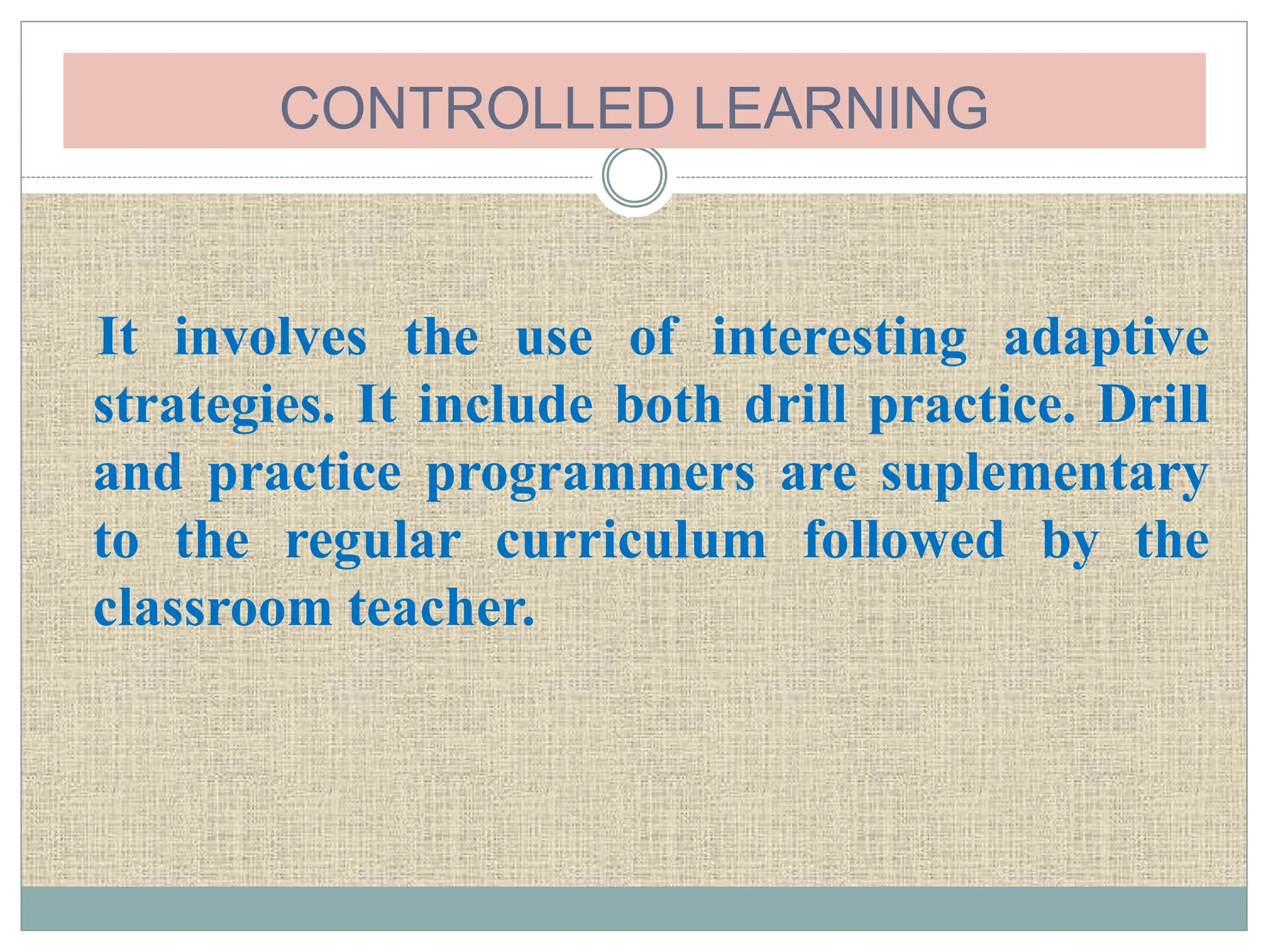 CONTROLLED LEARNING
It involves the use of interesting adaptive
strategies. It include both drill practice. Drill
and practice programmers are suplementary
to the regular curriculum followed by the
classroom teacher.
 