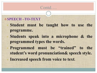 Contd….
SPEECH –TO-TEXT
• Student must be taught how to use the
programme.
• Students speak into a microphone & the
programmed types the words.
• Programmed must be “trained” to the
student’s word pronunciation& speech style.
• Increased speech from voice to text.
 