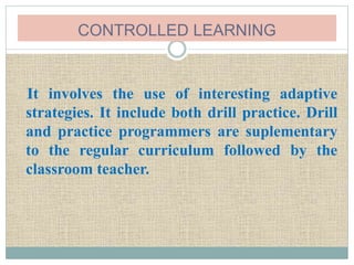 CONTROLLED LEARNING
It involves the use of interesting adaptive
strategies. It include both drill practice. Drill
and practice programmers are suplementary
to the regular curriculum followed by the
classroom teacher.
 