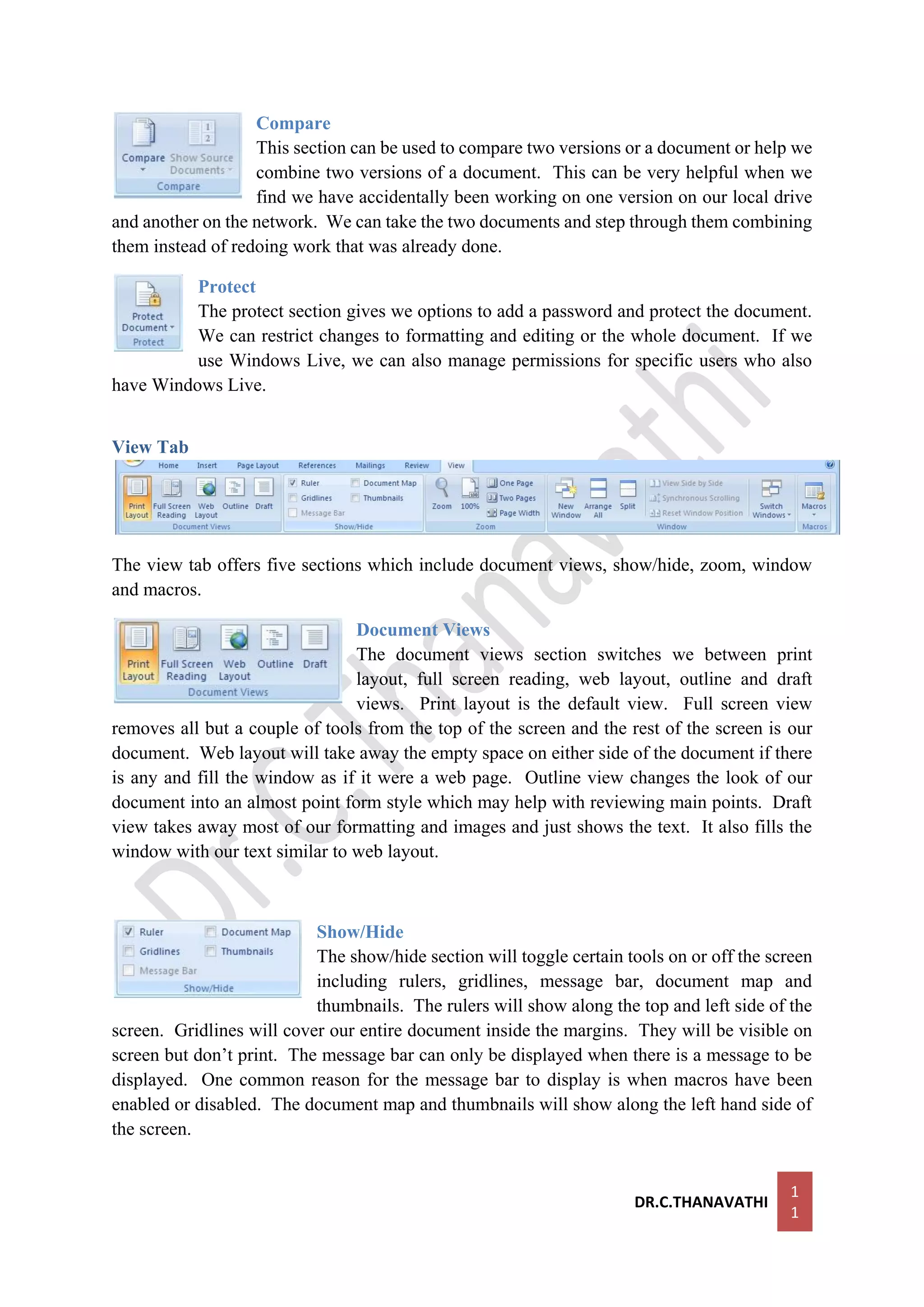 DR.C.THANAVATHI
1
1
Compare
This section can be used to compare two versions or a document or help we
combine two versions of a document. This can be very helpful when we
find we have accidentally been working on one version on our local drive
and another on the network. We can take the two documents and step through them combining
them instead of redoing work that was already done.
Protect
The protect section gives we options to add a password and protect the document.
We can restrict changes to formatting and editing or the whole document. If we
use Windows Live, we can also manage permissions for specific users who also
have Windows Live.
View Tab
The view tab offers five sections which include document views, show/hide, zoom, window
and macros.
Document Views
The document views section switches we between print
layout, full screen reading, web layout, outline and draft
views. Print layout is the default view. Full screen view
removes all but a couple of tools from the top of the screen and the rest of the screen is our
document. Web layout will take away the empty space on either side of the document if there
is any and fill the window as if it were a web page. Outline view changes the look of our
document into an almost point form style which may help with reviewing main points. Draft
view takes away most of our formatting and images and just shows the text. It also fills the
window with our text similar to web layout.
Show/Hide
The show/hide section will toggle certain tools on or off the screen
including rulers, gridlines, message bar, document map and
thumbnails. The rulers will show along the top and left side of the
screen. Gridlines will cover our entire document inside the margins. They will be visible on
screen but don’t print. The message bar can only be displayed when there is a message to be
displayed. One common reason for the message bar to display is when macros have been
enabled or disabled. The document map and thumbnails will show along the left hand side of
the screen.
 