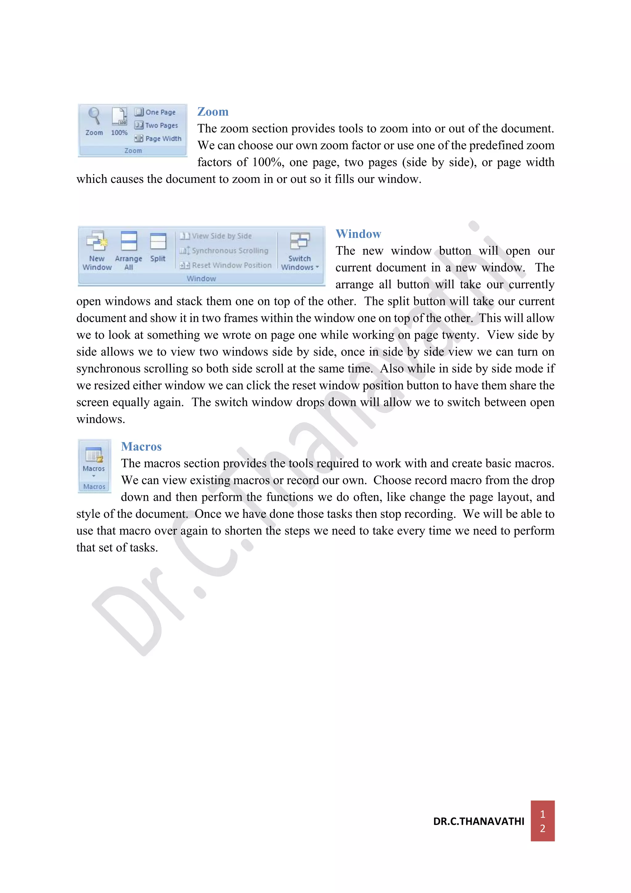 DR.C.THANAVATHI
1
2
Zoom
The zoom section provides tools to zoom into or out of the document.
We can choose our own zoom factor or use one of the predefined zoom
factors of 100%, one page, two pages (side by side), or page width
which causes the document to zoom in or out so it fills our window.
Window
The new window button will open our
current document in a new window. The
arrange all button will take our currently
open windows and stack them one on top of the other. The split button will take our current
document and show it in two frames within the window one on top of the other. This will allow
we to look at something we wrote on page one while working on page twenty. View side by
side allows we to view two windows side by side, once in side by side view we can turn on
synchronous scrolling so both side scroll at the same time. Also while in side by side mode if
we resized either window we can click the reset window position button to have them share the
screen equally again. The switch window drops down will allow we to switch between open
windows.
Macros
The macros section provides the tools required to work with and create basic macros.
We can view existing macros or record our own. Choose record macro from the drop
down and then perform the functions we do often, like change the page layout, and
style of the document. Once we have done those tasks then stop recording. We will be able to
use that macro over again to shorten the steps we need to take every time we need to perform
that set of tasks.
 