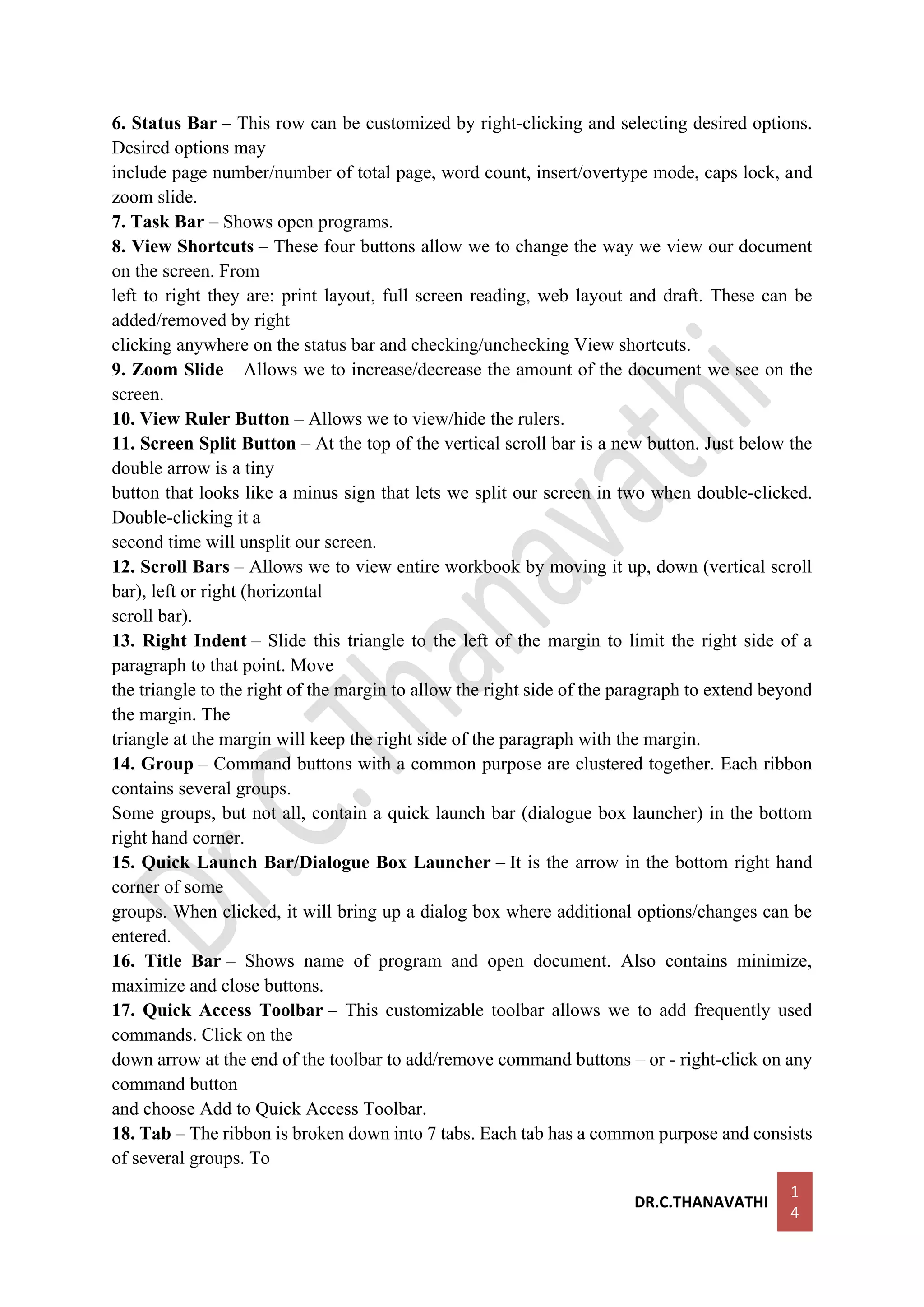 DR.C.THANAVATHI
1
4
6. Status Bar – This row can be customized by right-clicking and selecting desired options.
Desired options may
include page number/number of total page, word count, insert/overtype mode, caps lock, and
zoom slide.
7. Task Bar – Shows open programs.
8. View Shortcuts – These four buttons allow we to change the way we view our document
on the screen. From
left to right they are: print layout, full screen reading, web layout and draft. These can be
added/removed by right
clicking anywhere on the status bar and checking/unchecking View shortcuts.
9. Zoom Slide – Allows we to increase/decrease the amount of the document we see on the
screen.
10. View Ruler Button – Allows we to view/hide the rulers.
11. Screen Split Button – At the top of the vertical scroll bar is a new button. Just below the
double arrow is a tiny
button that looks like a minus sign that lets we split our screen in two when double-clicked.
Double-clicking it a
second time will unsplit our screen.
12. Scroll Bars – Allows we to view entire workbook by moving it up, down (vertical scroll
bar), left or right (horizontal
scroll bar).
13. Right Indent – Slide this triangle to the left of the margin to limit the right side of a
paragraph to that point. Move
the triangle to the right of the margin to allow the right side of the paragraph to extend beyond
the margin. The
triangle at the margin will keep the right side of the paragraph with the margin.
14. Group – Command buttons with a common purpose are clustered together. Each ribbon
contains several groups.
Some groups, but not all, contain a quick launch bar (dialogue box launcher) in the bottom
right hand corner.
15. Quick Launch Bar/Dialogue Box Launcher – It is the arrow in the bottom right hand
corner of some
groups. When clicked, it will bring up a dialog box where additional options/changes can be
entered.
16. Title Bar – Shows name of program and open document. Also contains minimize,
maximize and close buttons.
17. Quick Access Toolbar – This customizable toolbar allows we to add frequently used
commands. Click on the
down arrow at the end of the toolbar to add/remove command buttons – or - right-click on any
command button
and choose Add to Quick Access Toolbar.
18. Tab – The ribbon is broken down into 7 tabs. Each tab has a common purpose and consists
of several groups. To
 