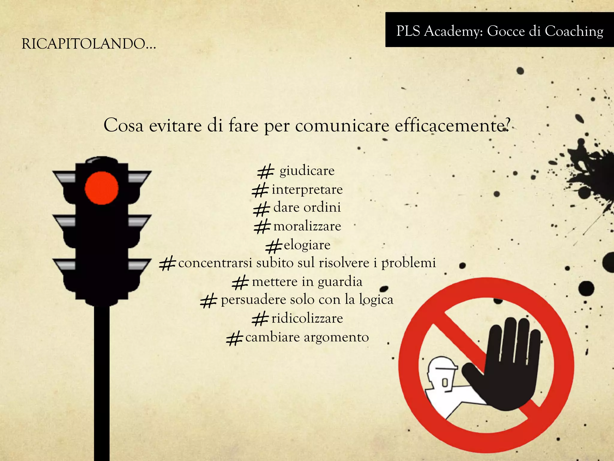 Cosa evitare di fare per comunicare efficacemente?
giudicare
interpretare
dare ordini
moralizzare
elogiare
concentrarsi subito sul risolvere i problemi
mettere in guardia
persuadere solo con la logica
ridicolizzare
cambiare argomento
PLS Academy: Gocce di Coaching
RICAPITOLANDO…
 