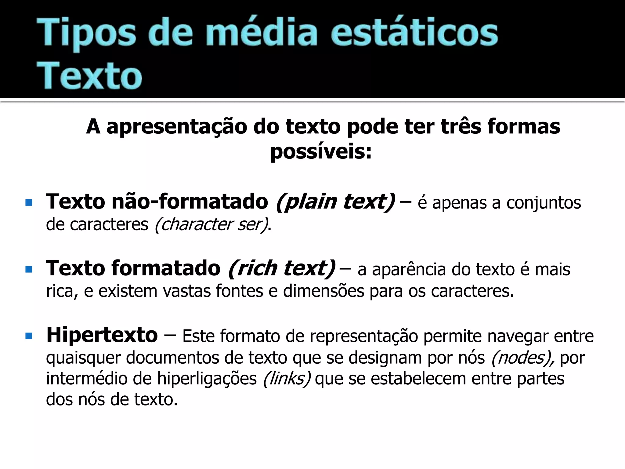 Tipos de média estáticosTextoA apresentação do texto pode ter três formas possíveis:Texto não-formatado (plaintext)– é apenas a conjuntos de caracteres (character ser).Texto formatado (richtext) – a aparência do texto é mais rica, e existem vastas fontes e dimensões para os caracteres.Hipertexto – Este formato de representação permite navegar entre quaisquer documentos de texto que se designam por nós (nodes), por intermédio de hiperligações (links) que se estabelecem entre partes dos nós de texto.