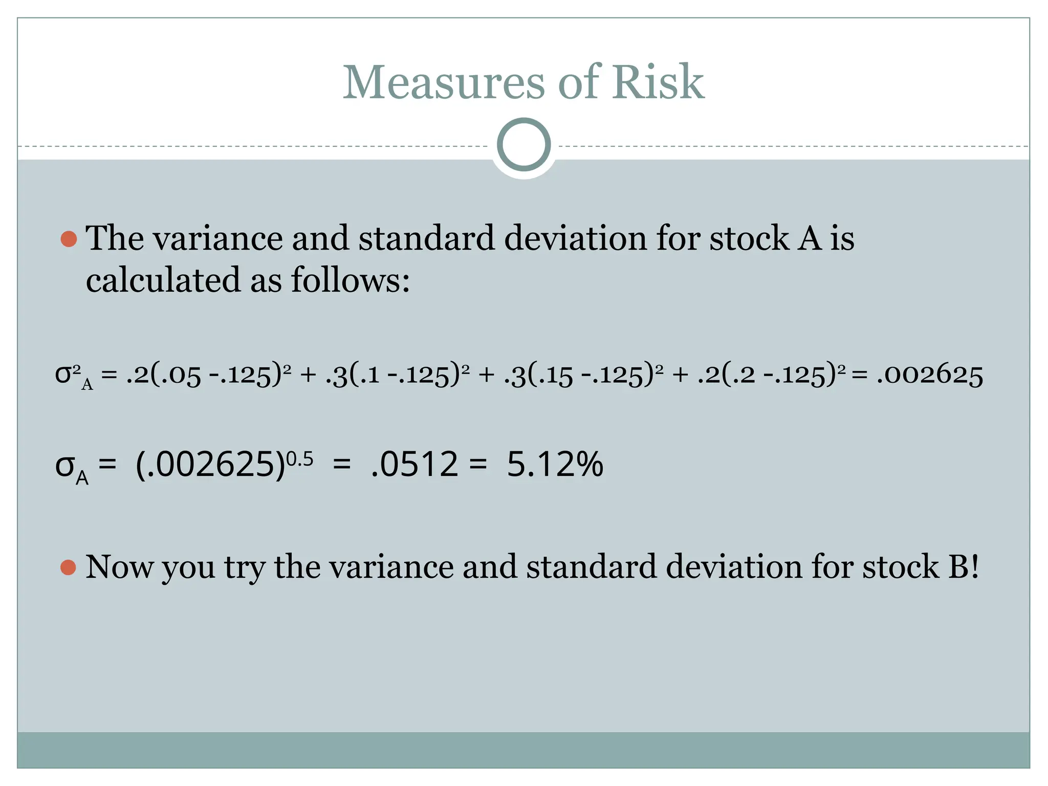Measures of Risk
⚫The variance and standard deviation for stock A is
calculated as follows:
σ2
A = .2(.05 -.125)2
+ .3(.1 -.125)2
+ .3(.15 -.125)2
+ .2(.2 -.125)2
= .002625
σΑ 002625
= (. )0 5
.
0512 5 12
= . = . %
⚫Now you try the variance and standard deviation for stock B!
 