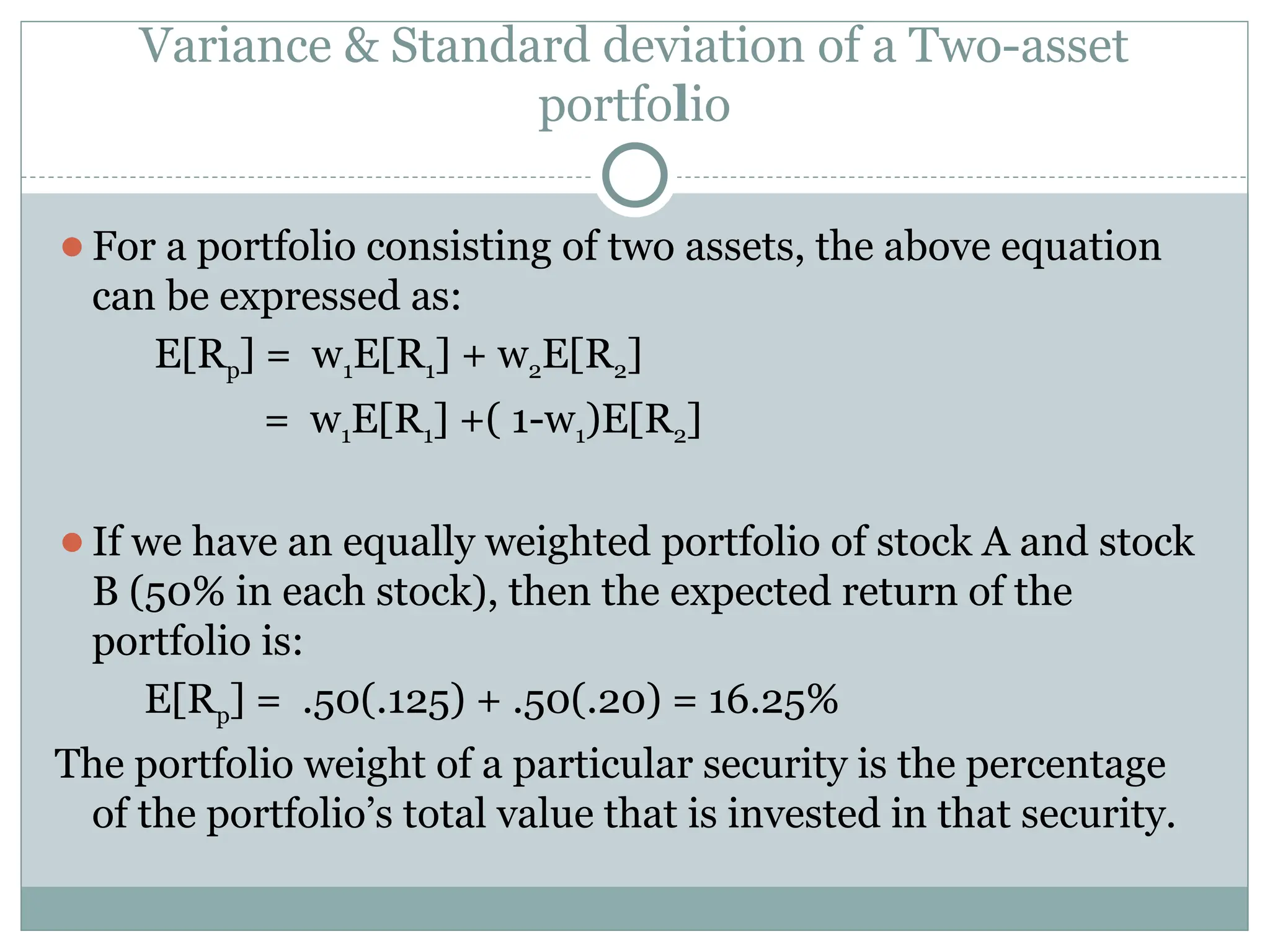 Variance & Standard deviation of a Two-asset
portfolio
⚫For a portfolio consisting of two assets, the above equation
can be expressed as:
E[Rp] = w1E[R1] + w2E[R2]
= w1E[R1] +( 1-w1)E[R2]
⚫If we have an equally weighted portfolio of stock A and stock
B (50% in each stock), then the expected return of the
portfolio is:
E[Rp] = .50(.125) + .50(.20) = 16.25%
The portfolio weight of a particular security is the percentage
of the portfolio’s total value that is invested in that security.
 