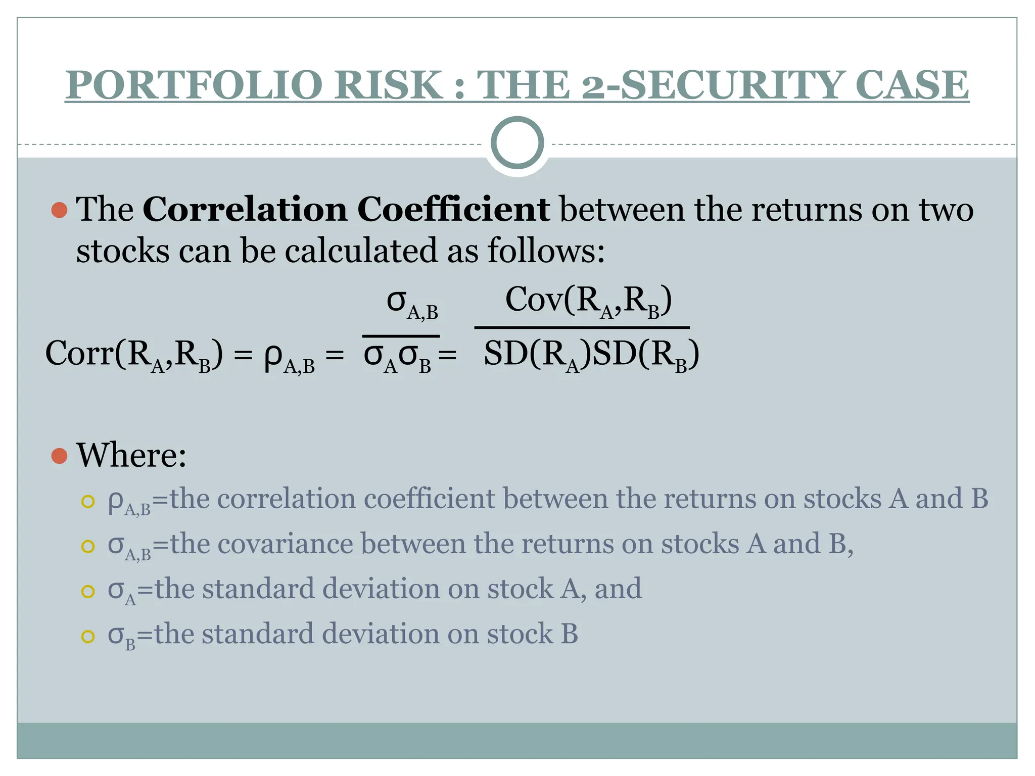 PORTFOLIO RISK : THE 2-SECURITY CASE
⚫The Correlation Coefficient between the returns on two
stocks can be calculated as follows:
σA,B Cov(RA,RB)
Corr(RA,RB) = ρA,B = σAσB = SD(RA)SD(RB)
⚫Where:
⚪ ρA,B=the correlation coefficient between the returns on stocks A and B
⚪ σA,B=the covariance between the returns on stocks A and B,
⚪ σA=the standard deviation on stock A, and
⚪ σB=the standard deviation on stock B
 