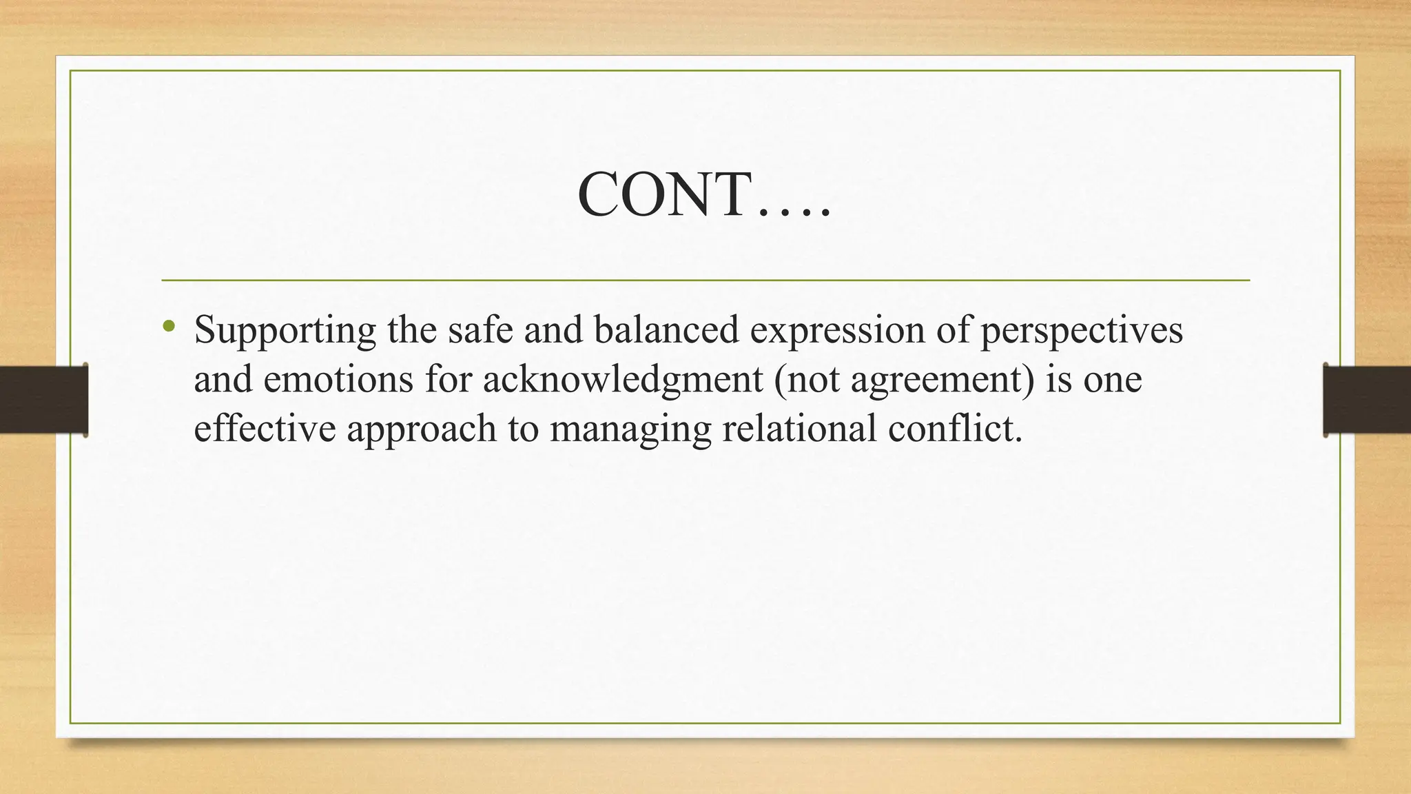 CONT….
• Supporting the safe and balanced expression of perspectives
and emotions for acknowledgment (not agreement) is one
effective approach to managing relational conflict.
 