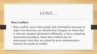 CONT…
Data Conflicts
• Data conflicts occur when people lack information necessary to
make wise decisions, are misinformed, disagree on which data
is relevant, interpret information differently, or have competing
assessment procedures. Some data conflicts may be
unnecessary since they are caused by poor communication
between the people in conflict.
 