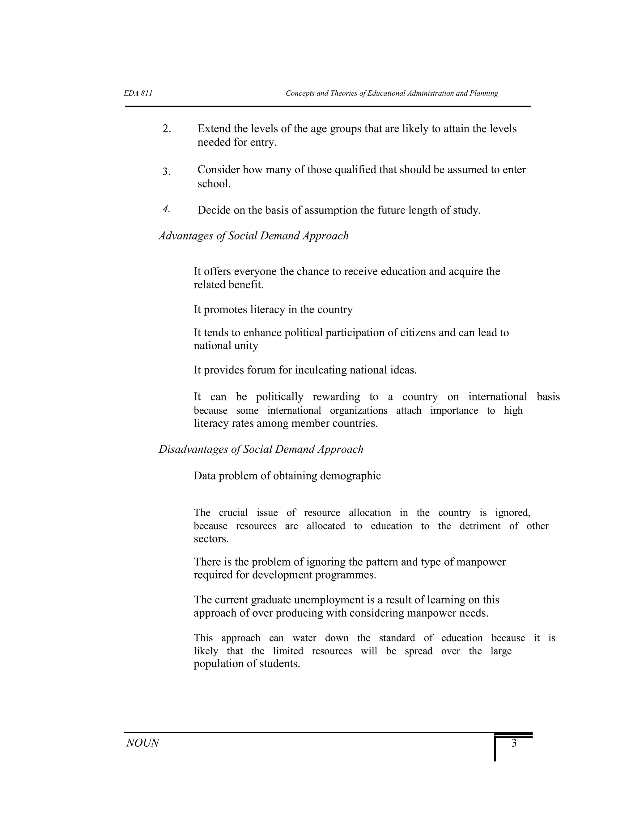 EDA 811
2.
3.
4.
Concepts and Theories of Educational Administration and Planning
Extend the levels of the age groups that are likely to attain the levels
needed for entry.
Consider how many of those qualified that should be assumed to enter
school.
Decide on the basis of assumption the future length of study.
Advantages of Social Demand Approach
It offers everyone the chance to receive education and acquire the
related benefit.
It promotes literacy in the country
It tends to enhance political participation of citizens and can lead to
national unity
It provides forum for inculcating national ideas.
It can be politically rewarding to a country on international basis
because some international organizations attach importance to high
literacy rates among member countries.
Disadvantages of Social Demand Approach
Data problem of obtaining demographic
The crucial issue of resource allocation in the country is ignored,
because resources are allocated to education to the detriment of other
sectors.
There is the problem of ignoring the pattern and type of manpower
required for development programmes.
The current graduate unemployment is a result of learning on this
approach of over producing with considering manpower needs.
This approach can water down the standard of education because it is
likely that the limited resources will be spread over the large
population of students.
NOUN 3
 