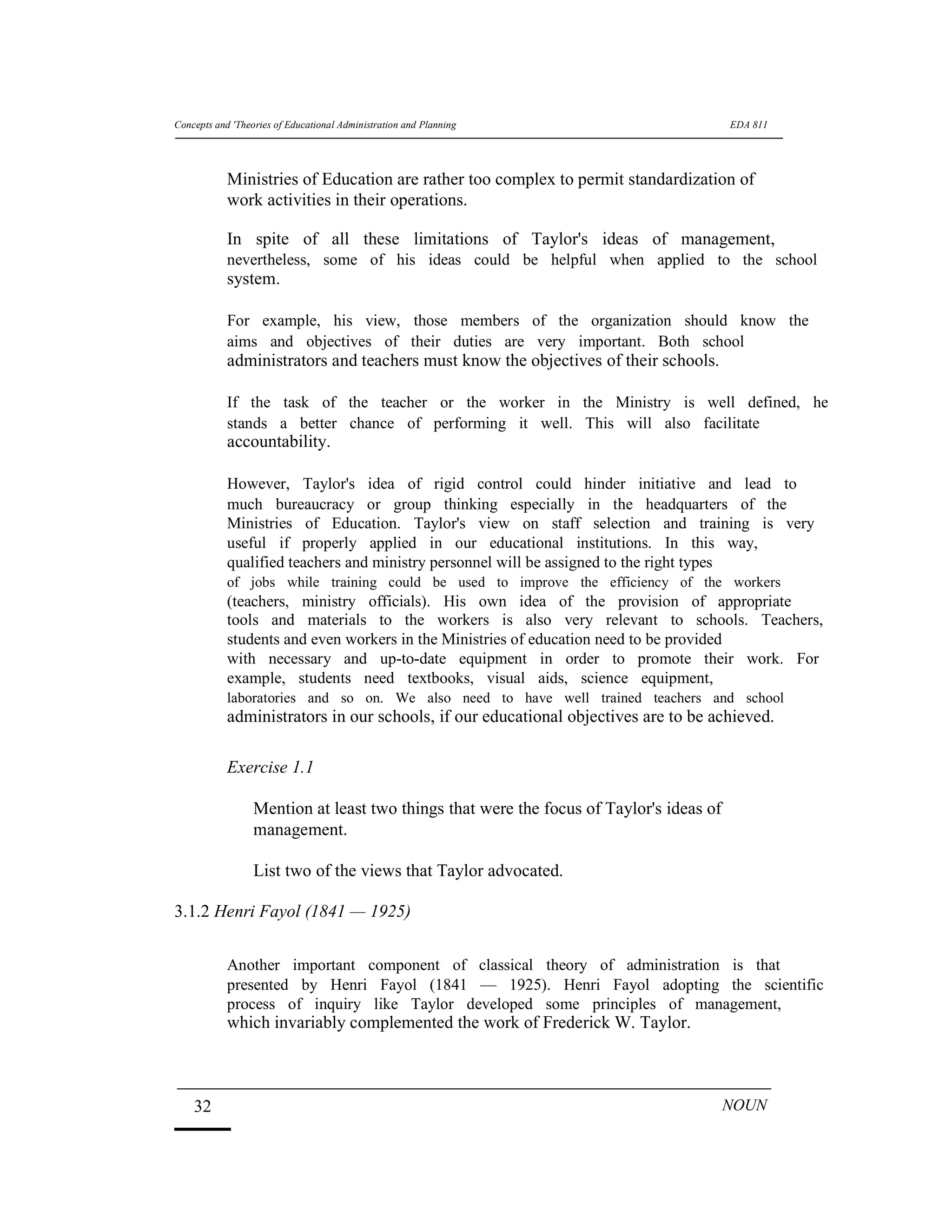 Concepts and 'Theories of Educational Administration and Planning EDA 811
Ministries of Education are rather too complex to permit standardization of
work activities in their operations.
In spite of all these limitations of Taylor's ideas of management,
nevertheless, some of his ideas could be helpful when applied to the school
system.
For example, his view, those members of the organization should know the
aims and objectives of their duties are very important. Both school
administrators and teachers must know the objectives of their schools.
If the task of the teacher or the worker in the Ministry is well defined, he
stands a better chance of performing it well. This will also facilitate
accountability.
However, Taylor's idea of rigid control could hinder initiative and lead to
much bureaucracy or group thinking especially in the headquarters of the
Ministries of Education. Taylor's view on staff selection and training is very
useful if properly applied in our educational institutions. In this way,
qualified teachers and ministry personnel will be assigned to the right types
of jobs while training could be used to improve the efficiency of the workers
(teachers, ministry officials). His own idea of the provision of appropriate
tools and materials to the workers is also very relevant to schools. Teachers,
students and even workers in the Ministries of education need to be provided
with necessary and up-to-date equipment in order to promote their work. For
example, students need textbooks, visual aids, science equipment,
laboratories and so on. We also need to have well trained teachers and school
administrators in our schools, if our educational objectives are to be achieved.
Exercise 1.1
Mention at least two things that were the focus of Taylor's ideas of
management.
List two of the views that Taylor advocated.
3.1.2 Henri Fayol (1841 — 1925)
Another important component of classical theory of administration is that
presented by Henri Fayol (1841 — 1925). Henri Fayol adopting the scientific
process of inquiry like Taylor developed some principles of management,
which invariably complemented the work of Frederick W. Taylor.
32 NOUN
 