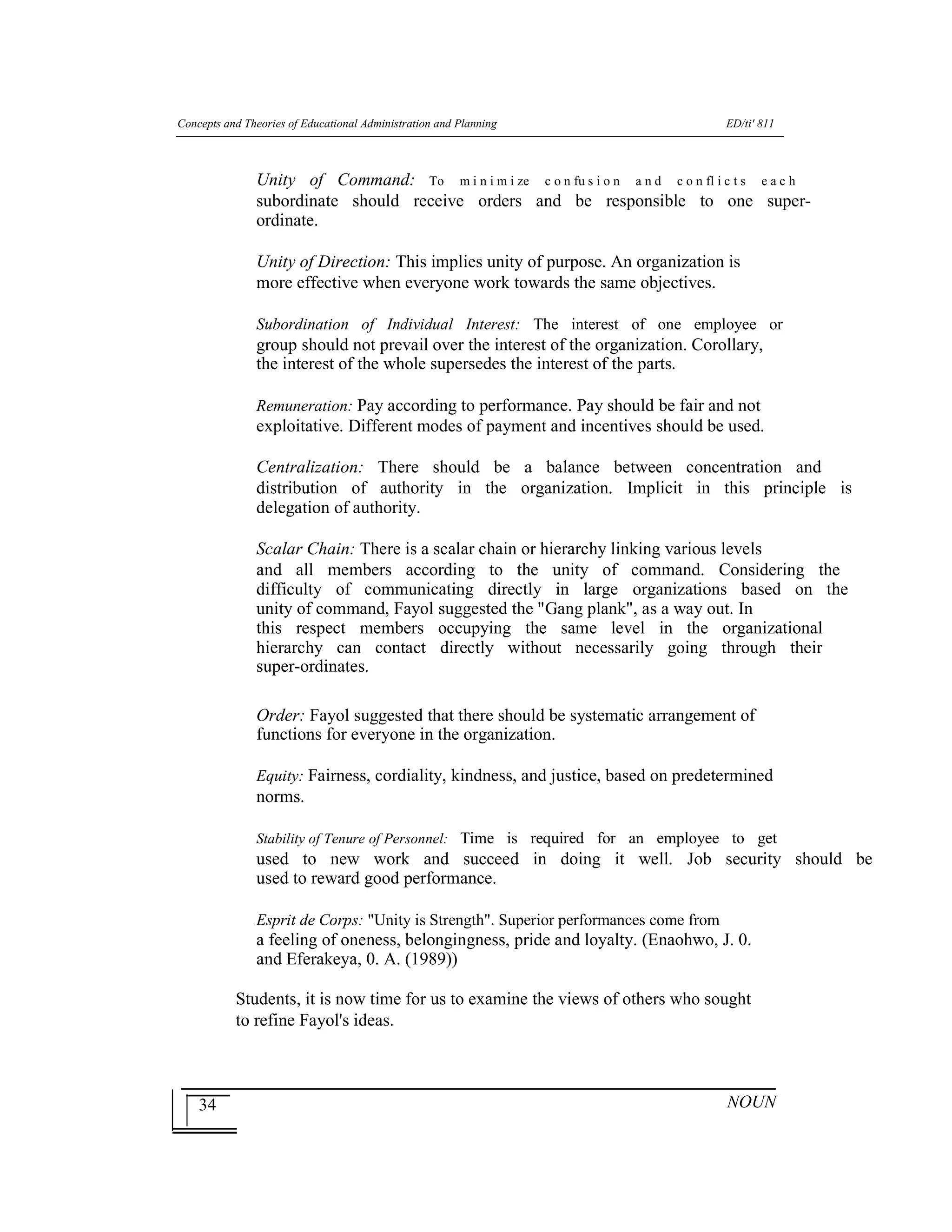 Concepts and Theories of Educational Administration and Planning ED/ti' 811
34
Unity of Command: To m i n i m i ze c o n fu s i o n a n d c o n fl i c t s e a c h
subordinate should receive orders and be responsible to one super-
ordinate.
Unity of Direction: This implies unity of purpose. An organization is
more effective when everyone work towards the same objectives.
Subordination of Individual Interest: The interest of one employee or
group should not prevail over the interest of the organization. Corollary,
the interest of the whole supersedes the interest of the parts.
Remuneration: Pay according to performance. Pay should be fair and not
exploitative. Different modes of payment and incentives should be used.
Centralization: There should be a balance between concentration and
distribution of authority in the organization. Implicit in this principle is
delegation of authority.
Scalar Chain: There is a scalar chain or hierarchy linking various levels
and all members according to the unity of command. Considering the
difficulty of communicating directly in large organizations based on the
unity of command, Fayol suggested the "Gang plank", as a way out. In
this respect members occupying the same level in the organizational
hierarchy can contact directly without necessarily going through their
super-ordinates.
Order: Fayol suggested that there should be systematic arrangement of
functions for everyone in the organization.
Equity: Fairness, cordiality, kindness, and justice, based on predetermined
norms.
Stability of Tenure of Personnel: Time is required for an employee to get
used to new work and succeed in doing it well. Job security should be
used to reward good performance.
Esprit de Corps: "Unity is Strength". Superior performances come from
a feeling of oneness, belongingness, pride and loyalty. (Enaohwo, J. 0.
and Eferakeya, 0. A. (1989))
Students, it is now time for us to examine the views of others who sought
to refine Fayol's ideas.
NOUN
 