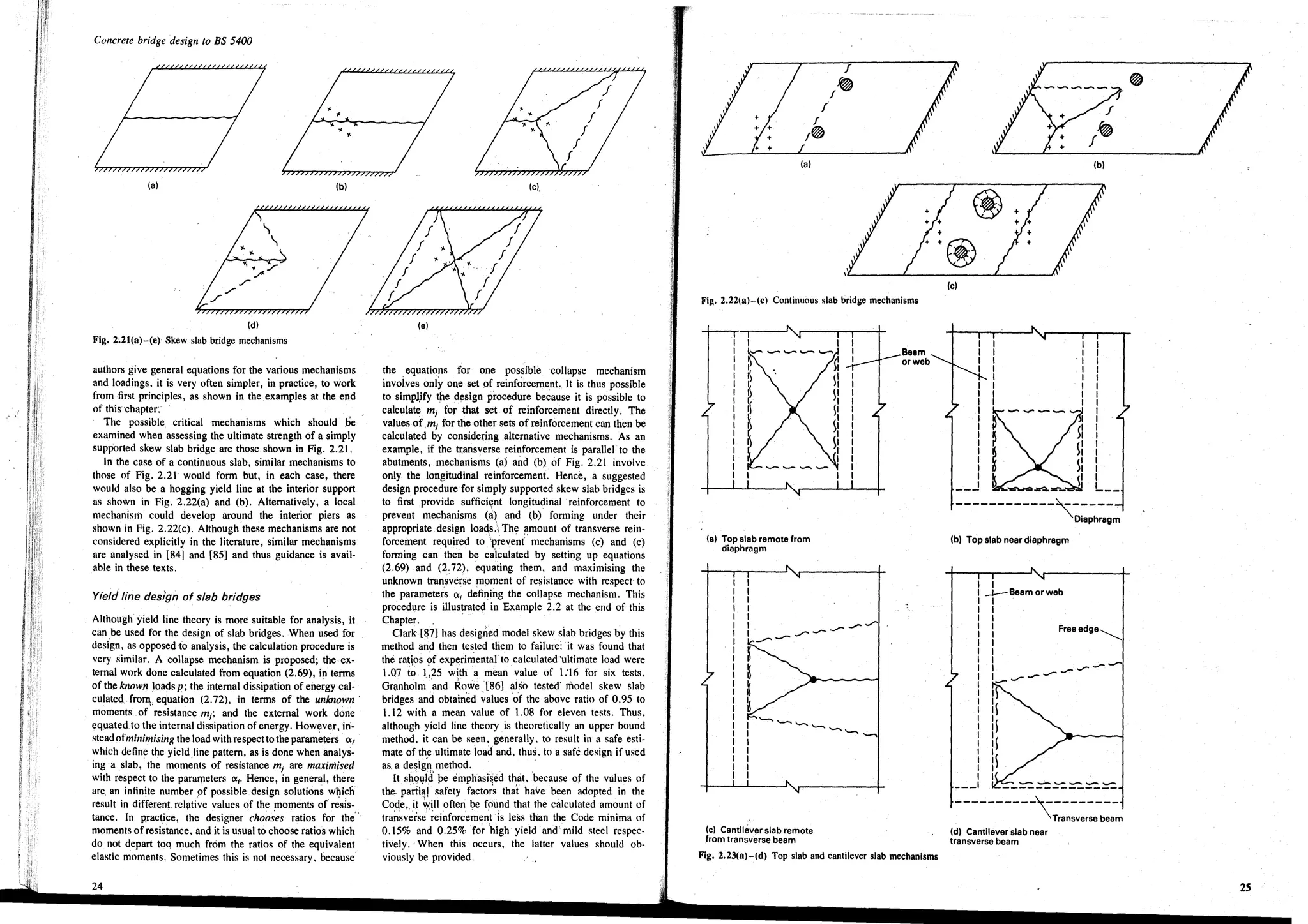 Concrete bridge design to BS 5400
(a) (b)
(d)
Fig. 2.21(a)-(e) Skew slab bridge mechanisms
authors give general equations for the various mechanisms
and loadings, it is very often simpler, in practice, to work
from first principles, as shown in the examples at the end
of thischapter~
The possible critical mechanisms which should ,be
examined when assessing the ultimate strength of a simply
supported skew slab bridge are those shown in Fig. 2.21.
In'the case of a continuous slab, similar mechanisms to
those of Fig. 2.21 would form but, in each case, there
would also be a hogging yield line at the interior support
as shown in Fig. 2.22(a) and (b). Alternatively, a local
mechanism could develop around the interior piers as
shown in Fig. 2.22(c). Although the!>e mechanisms are not
considered explicitly in the literature, similar mechanisms
are analysed in [841 and [85] and thus guidance is avail-
able in these texts.
Yield line des/gn of slab bridges
Although yield line theory is more suitable for analysis, it,
can be used for the design of slab bridges. When used for
desi'gn, as opposed to analysis, the calculation procedure is
very similar. A colIapse mechanism is proposed; the ex-
ternal work done calculated from equation (2.69), in terms
of the known Joads p; the internal dissipation of energy cal-
culated, frolll:. equation (2.72), in terms of the unknown'
moments of resistance mj; and the external work done
equated to the internal dissipation of energy. However,in-
steadofminimising the load with respectto the parameters (X;
which define the yield line pattern, as is done when imalys-
ing a slab, the moments of resistance mj are maximised
with respect to the parameters (Xi' Hence, in general, there
are, an infinite number of possible design solutions which
result in different. rcliltive values of the moments of resis-
tance. In practice, the designer cho().~es ratios for the'"
moments ofresistance, and it is usual to choose ratios which
do not depart too much from the ratios of the equivalent
elastic moments. Sometimes this is not necessary, because
24
(e).
(e)
the equations for one possible colIapse mechanism
invoives only one set of reinforcement. It is thus possible
to simpl.ify the design procedure because it is possible to
calculate mj for that set of reinforcement directly. The
values ofm; for the other sets of reinforcement can then be
calculated by considering alternative mechanisms. As an
example, if the transverse reinforcement is parallel to the
abutments, mechanisms (a) and (b) of Fig. 2.21 involve
only the longitudinal reinforcement. Hence, a suggested
design procedure for simply supported skew slab bridges is
to first provide suffici~nt longitudinal reinforcement to
prevent mechanisms (a) and (b) fornling under their
appropriate design load,S.The ~mount of transverse rein-
forcement required to 'prevent mechanisms (c) and (e)
forming can then be calculated by setting up equations
(2.69) and (2:72), equating them, and maximising the
unknown transverse moment of resistance with respect to
the parameters (Xi defining the colIapse mechanism. This
procedure is illustrated in Example 2.2 at the end of this
Chapter. .' ','
Clark [87] has designed model skew siab bridges by this
method and then tested them to failure: it was found that
the ra,tos 9f exp~rimental'to calculated 'ultimate load were
l.07 to 1,25 with 'a mean value of I:16 for six tests.
Gnmholm and Rowe [86] aiso tested' model skew slab
bridges and obtained ~aluesof the above ratio of 0.95 to
1.12 with a mean value of 1.08 for eleven tests. Thus,
although yield line theory is theoretically an upper bound
method. it can be seen, generally. to result in a safe esti-
mate of the ultimate load and, thus, to a safe design if used
as. a de~ig~l method. '
It should be emphasised that, 'because of the values of
the, p~rti~1 ;afcty facto~s that have been adopted in the
Code, i~ fill often b.e found that the calculated amount of
transverse reinforcement is less than the Code minima of
0.15% and 0.25% for high' yield and mild steel respec-
tively.. When this occurs, the latter values should ob-
viously be provided.
I
f
I~
/
I~
(a)
Fi~. 2.22(a)-(c) Continuous slab bridge mechanisms
(a) Top slab remote from
diaphragm
(e) Cantih:iv!ilr slab remote
from transverse beam
I
I
I
-r
I
I
I
I
I
I
I
I
I
I
I
I
I
Beem
or web
Fig. 2.2~(a)-(d) Top slab and cantilever slab mechanisms
(e)
I
I
I
I
I
I
I
I
I
I
I
I__J
f
f~
(b)
I I
I I
'I I
I I
I I
I I
I I
I I
I
I
I
I
I
I
I
I
IL__
------------~-----
Diaphragm
(b) Top slab near diaphragm
I
-I--Beam or web
I
I
I
I Freeedge~
I
I
I __ -
II __ ..-----
..---1
I~
1
I~
I~I
I
----------~--------
Transverse beam
(d) Cantilever slab near
transverse beam
 