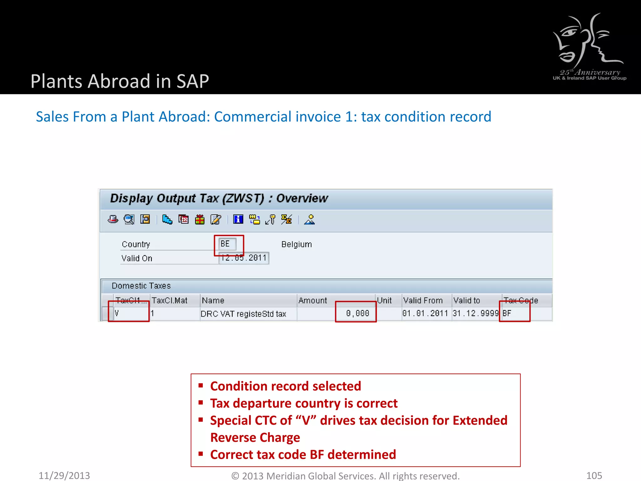 Plants Abroad in SAP
Sales From a Plant Abroad: Commercial invoice 1: tax condition record
11/29/2013 105© 2013 Meridian Global Services. All rights reserved.
 Condition record selected
 Tax departure country is correct
 Special CTC of “V” drives tax decision for Extended
Reverse Charge
 Correct tax code BF determined
 