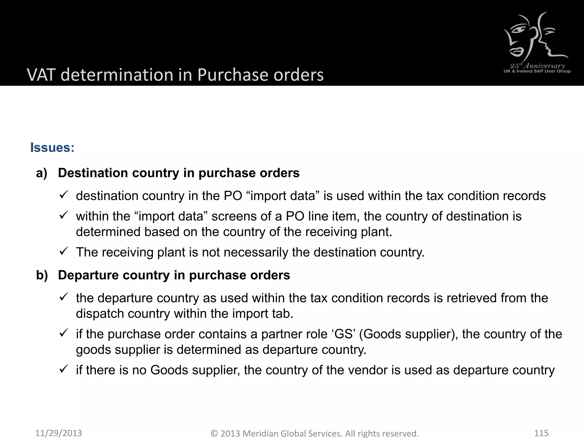 Issues:
a) Destination country in purchase orders
 destination country in the PO “import data” is used within the tax condition records
 within the “import data” screens of a PO line item, the country of destination is
determined based on the country of the receiving plant.
 The receiving plant is not necessarily the destination country.
b) Departure country in purchase orders
 the departure country as used within the tax condition records is retrieved from the
dispatch country within the import tab.
 if the purchase order contains a partner role ‘GS’ (Goods supplier), the country of the
goods supplier is determined as departure country.
 if there is no Goods supplier, the country of the vendor is used as departure country
11/29/2013 115© 2013 Meridian Global Services. All rights reserved.
VAT determination in Purchase orders
 
