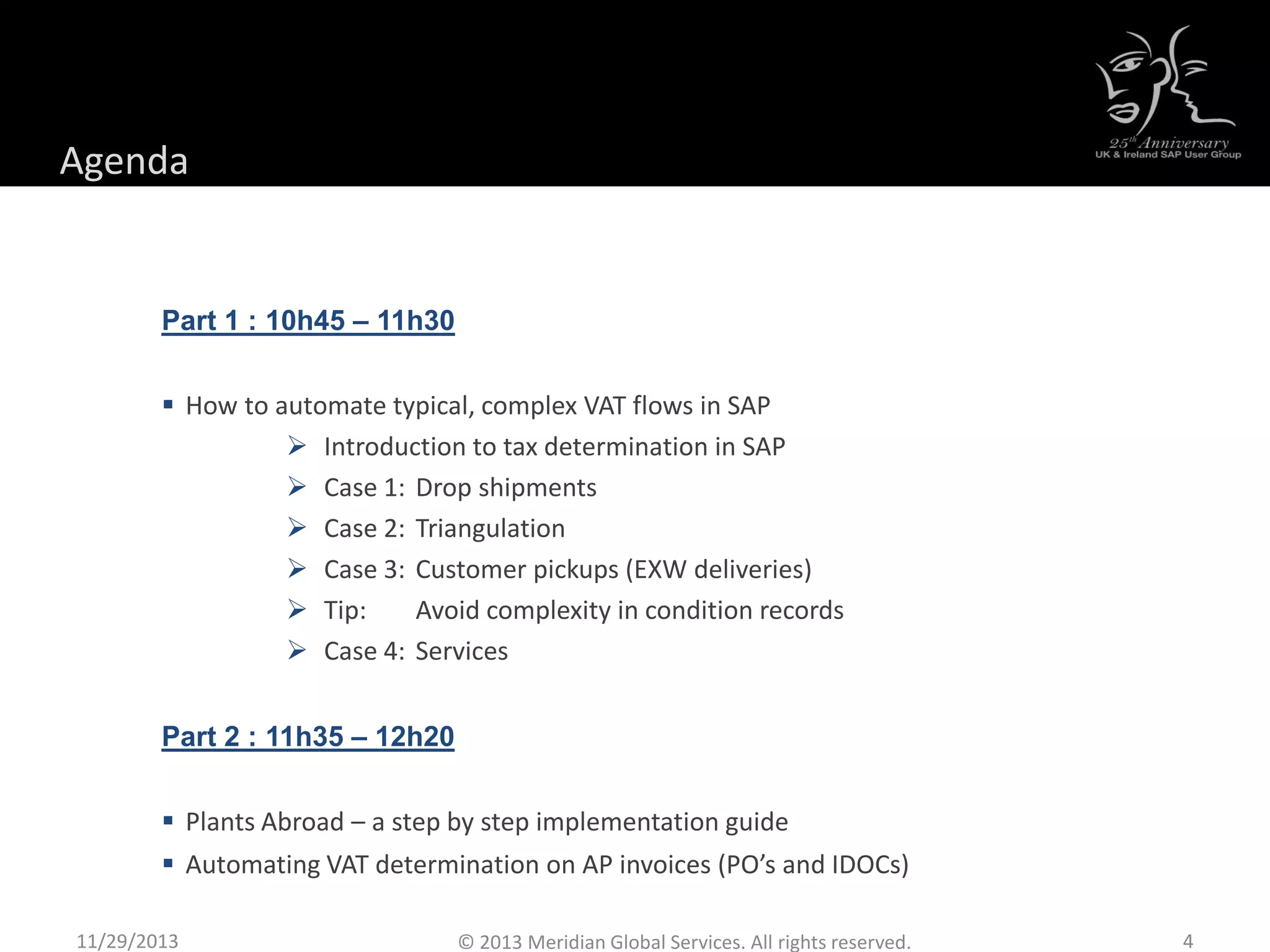Agenda
Part 1 : 10h45 – 11h30
 How to automate typical, complex VAT flows in SAP
 Introduction to tax determination in SAP
 Case 1: Drop shipments
 Case 2: Triangulation
 Case 3: Customer pickups (EXW deliveries)
 Tip: Avoid complexity in condition records
 Case 4: Services
Part 2 : 11h35 – 12h20
 Plants Abroad – a step by step implementation guide
 Automating VAT determination on AP invoices (PO’s and IDOCs)
11/29/2013 4© 2013 Meridian Global Services. All rights reserved.
 