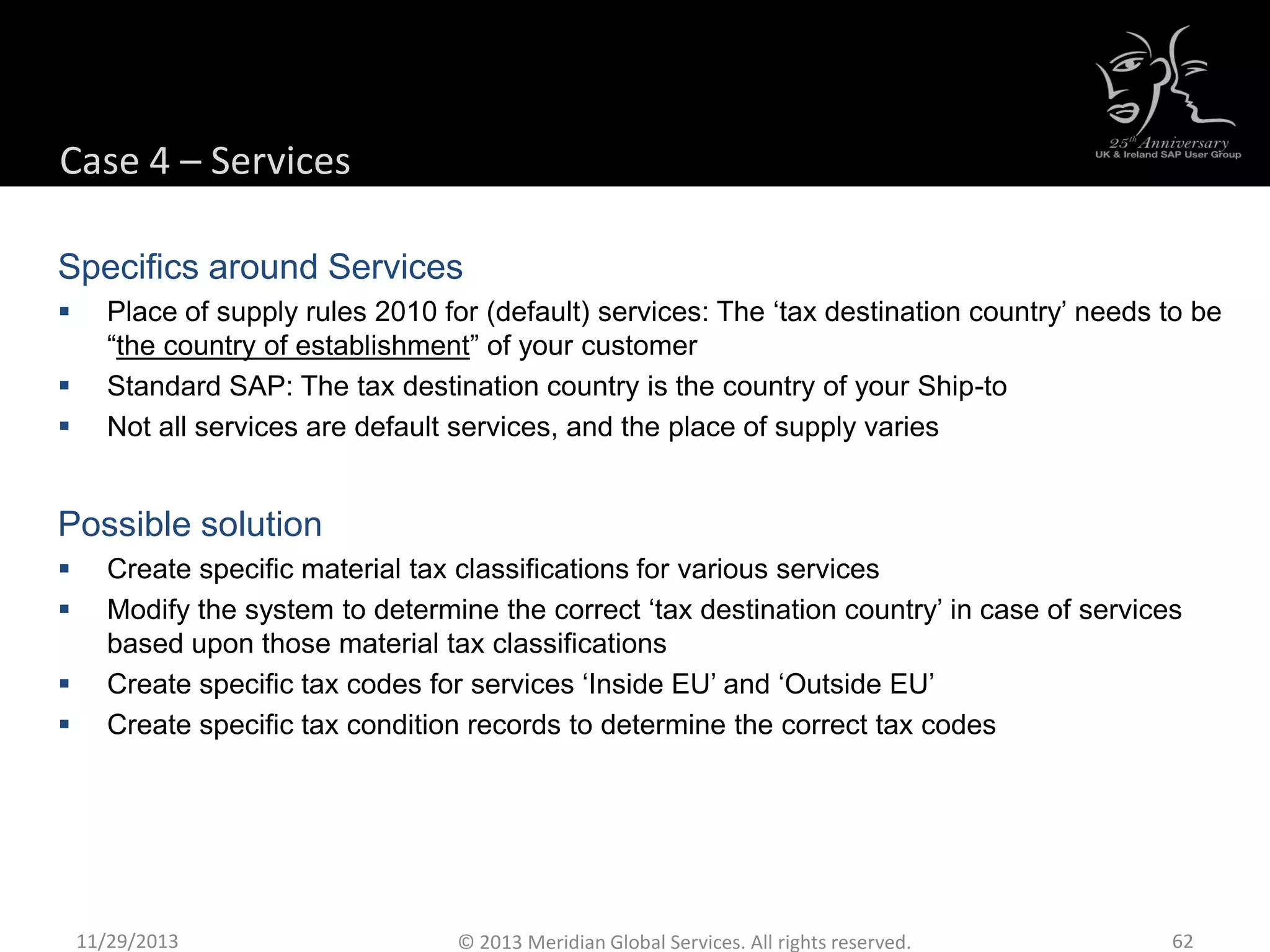 Case 4 – Services
Specifics around Services
 Place of supply rules 2010 for (default) services: The ‘tax destination country’ needs to be
“the country of establishment” of your customer
 Standard SAP: The tax destination country is the country of your Ship-to
 Not all services are default services, and the place of supply varies
Possible solution
 Create specific material tax classifications for various services
 Modify the system to determine the correct ‘tax destination country’ in case of services
based upon those material tax classifications
 Create specific tax codes for services ‘Inside EU’ and ‘Outside EU’
 Create specific tax condition records to determine the correct tax codes
11/29/2013 62© 2013 Meridian Global Services. All rights reserved.
 