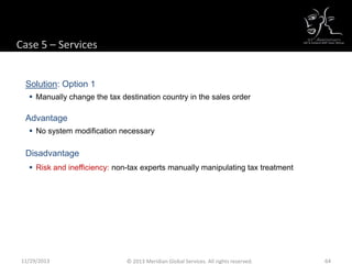 Case 5 – Services
Solution: Option 1
 Manually change the tax destination country in the sales order
Advantage
 No system modification necessary
Disadvantage
 Risk and inefficiency: non-tax experts manually manipulating tax treatment
11/29/2013 64© 2013 Meridian Global Services. All rights reserved.
 