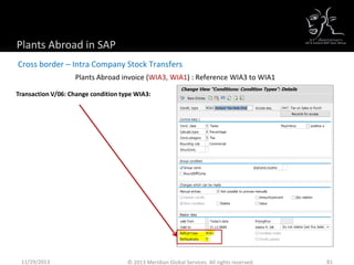 Plants Abroad invoice (WIA3, WIA1) : Reference WIA3 to WIA1
Cross border – Intra Company Stock Transfers
Plants Abroad in SAP
Transaction V/06: Change condition type WIA3:
11/29/2013 81© 2013 Meridian Global Services. All rights reserved.
 