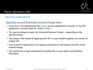 Specifics around Extended reverse Charge rules
 If you are a “non-established entity” i.e:=> you are established in country ‘A’, but VAT
registered in member state ‘B’, and/or ‘C’ etc..)
 You may be obliged to apply the ‘Extended Reverse Charge’ – depending on the
specific country
 This means, that instead of applying local VAT on your taxable supplies, you would not
charge VAT
 Your customer (depending on his status) would have to ‘self-assess’ the VAT via the
reverse-charge
 You would have a legal requirement to mention this on your sales invoice (billing
document)
Plants Abroad in SAP
Sales From a Plant Abroad
11/29/2013 93© 2013 Meridian Global Services. All rights reserved.
 