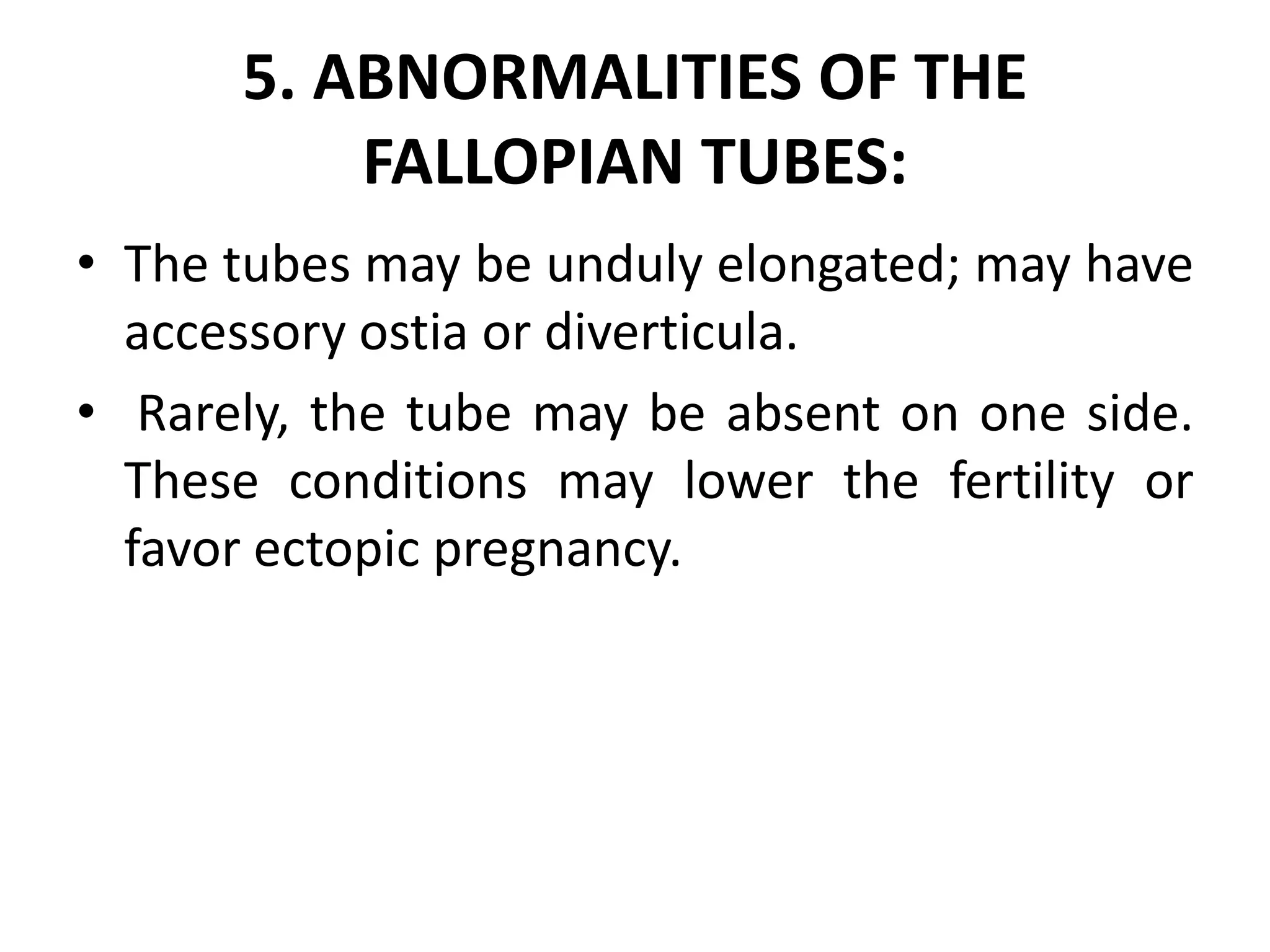 5. ABNORMALITIES OF THE
FALLOPIAN TUBES:
• The tubes may be unduly elongated; may have
accessory ostia or diverticula.
• Rarely, the tube may be absent on one side.
These conditions may lower the fertility or
favor ectopic pregnancy.
 