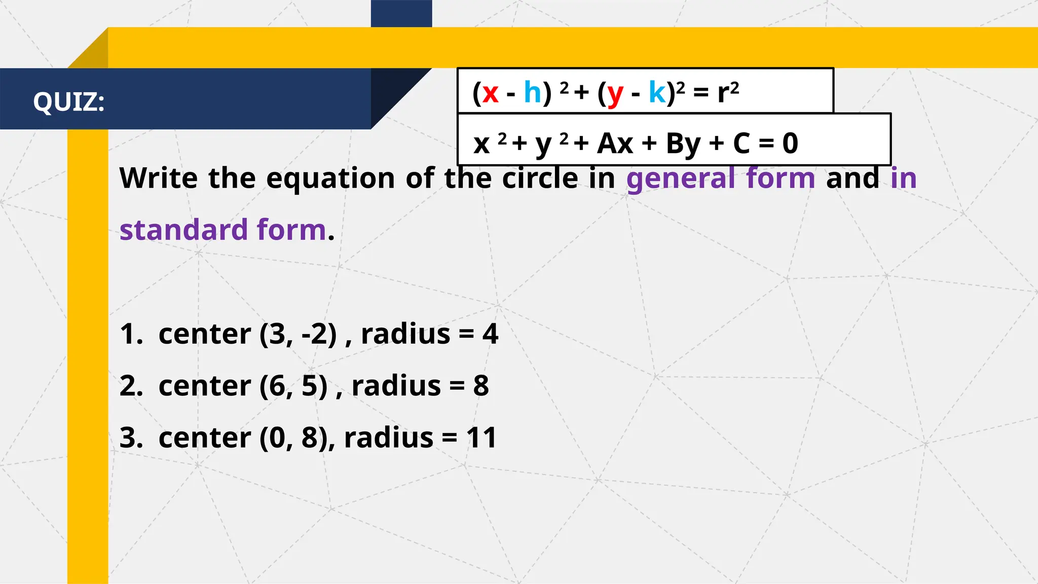 QUIZ:
Write the equation of the circle in general form and in
standard form.
1. center (3, -2) , radius = 4
2. center (6, 5) , radius = 8
3. center (0, 8), radius = 11
(x - h) 2
+ (y - k)2
= r2
x 2
+ y 2
+ Ax + By + C = 0
 