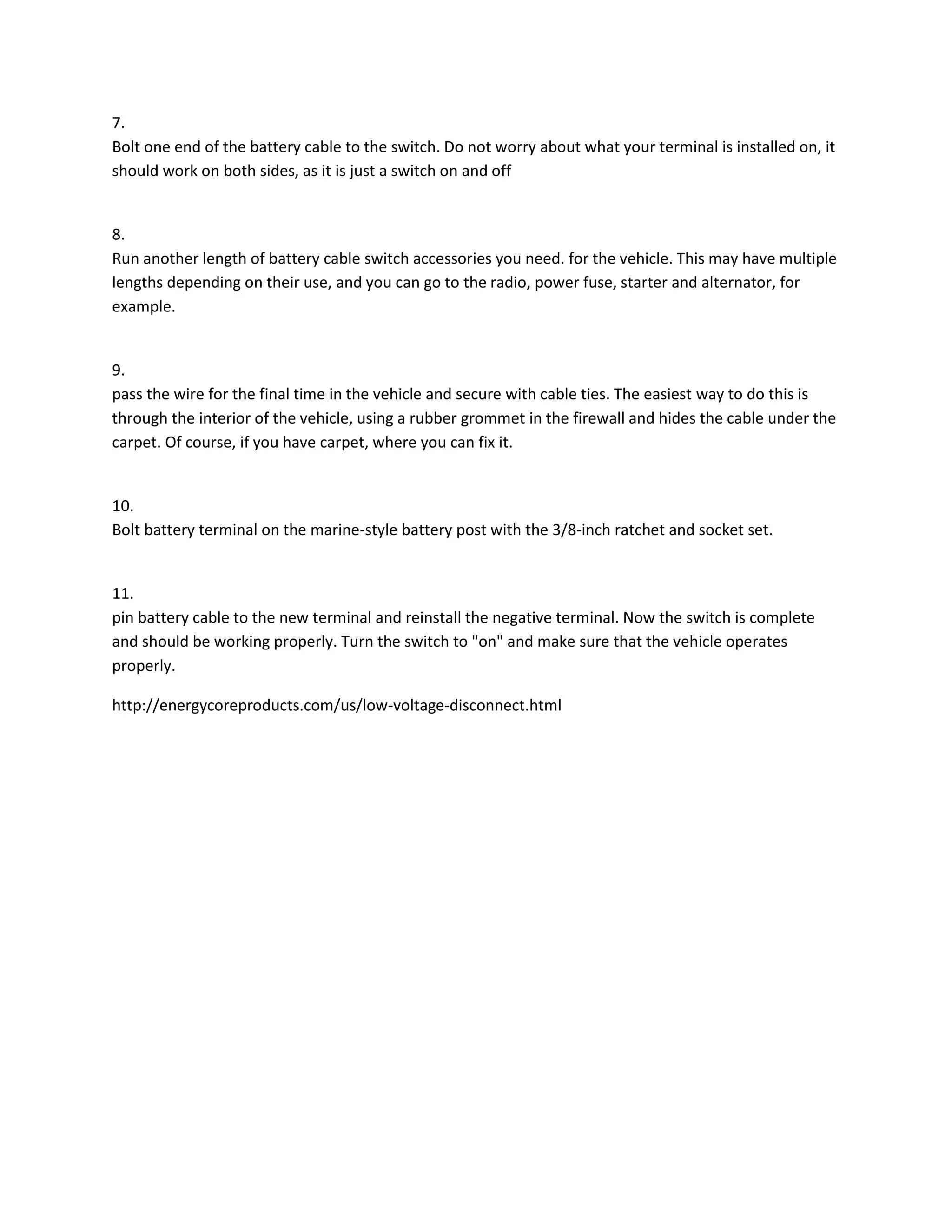 7.
Bolt one end of the battery cable to the switch. Do not worry about what your terminal is installed on, it
should work on both sides, as it is just a switch on and off

8.
Run another length of battery cable switch accessories you need. for the vehicle. This may have multiple
lengths depending on their use, and you can go to the radio, power fuse, starter and alternator, for
example.

9.
pass the wire for the final time in the vehicle and secure with cable ties. The easiest way to do this is
through the interior of the vehicle, using a rubber grommet in the firewall and hides the cable under the
carpet. Of course, if you have carpet, where you can fix it.

10.
Bolt battery terminal on the marine-style battery post with the 3/8-inch ratchet and socket set.

11.
pin battery cable to the new terminal and reinstall the negative terminal. Now the switch is complete
and should be working properly. Turn the switch to "on" and make sure that the vehicle operates
properly.
http://energycoreproducts.com/us/low-voltage-disconnect.html

 