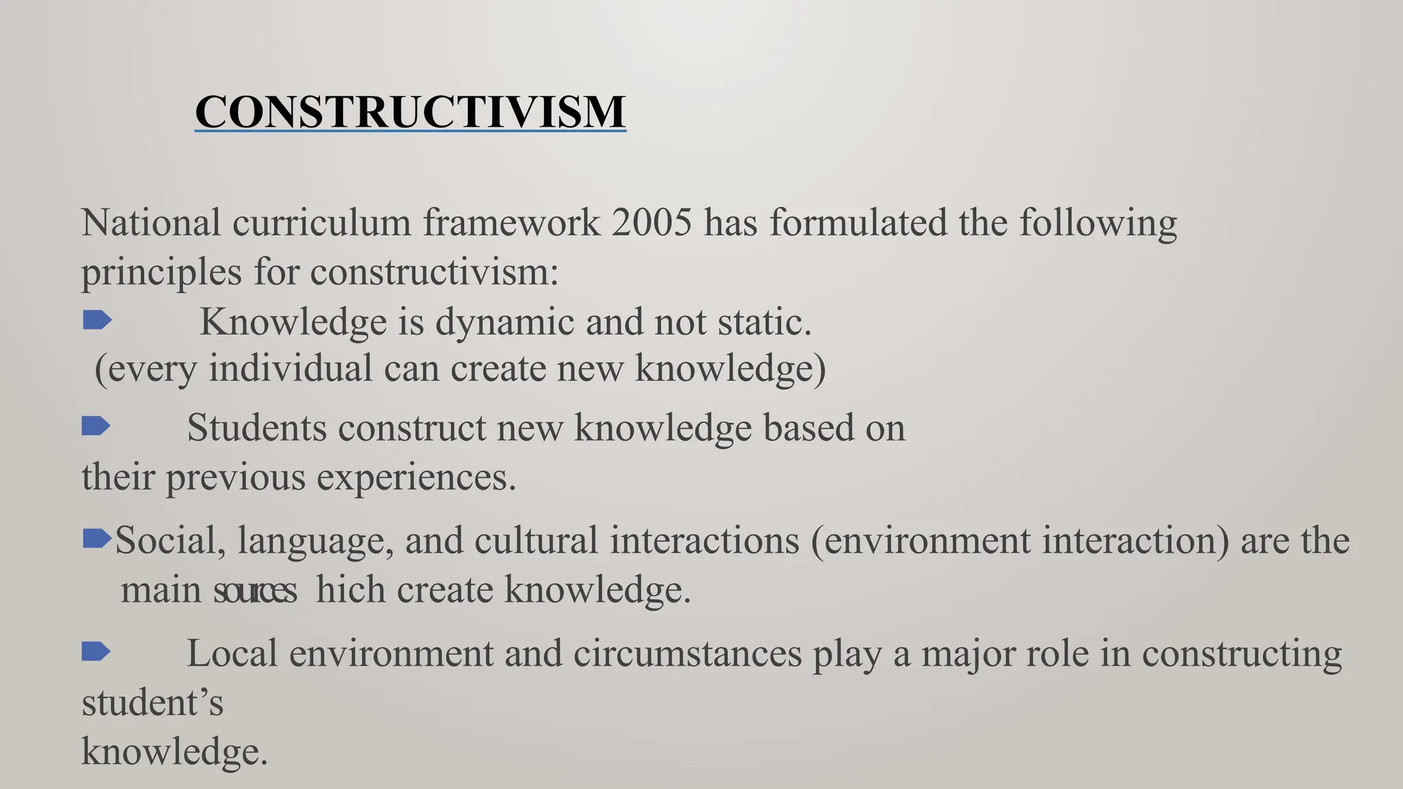 CONSTRUCTIVISM
National curriculum framework 2005 has formulated the following
principles for constructivism:
🠶 Knowledge is dynamic and not static.
(every individual can create new knowledge)
🠶 Students construct new knowledge based on
their previous experiences.
🠶Social, language, and cultural interactions (environment interaction) are the
main sources hich create knowledge.
🠶 Local environment and circumstances play a major role in constructing
student’s
knowledge.
 
